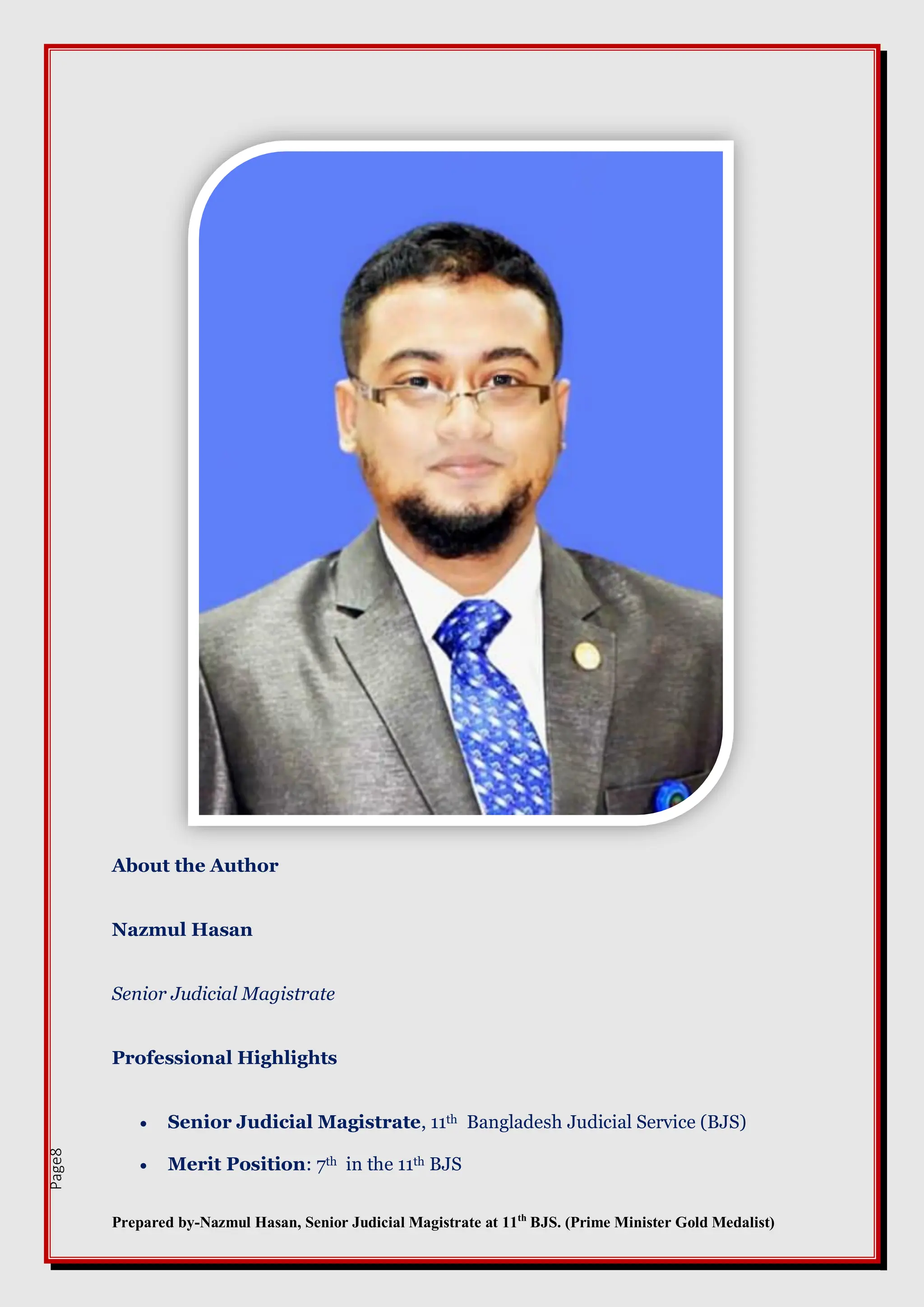 Prepared by-Nazmul Hasan, Senior Judicial Magistrate at 11th
BJS. (Prime Minister Gold Medalist)
Page8
About the Author
Nazmul Hasan
Senior Judicial Magistrate
Professional Highlights
 Senior Judicial Magistrate, 11th Bangladesh Judicial Service (BJS)
 Merit Position: 7th in the 11th BJS
 