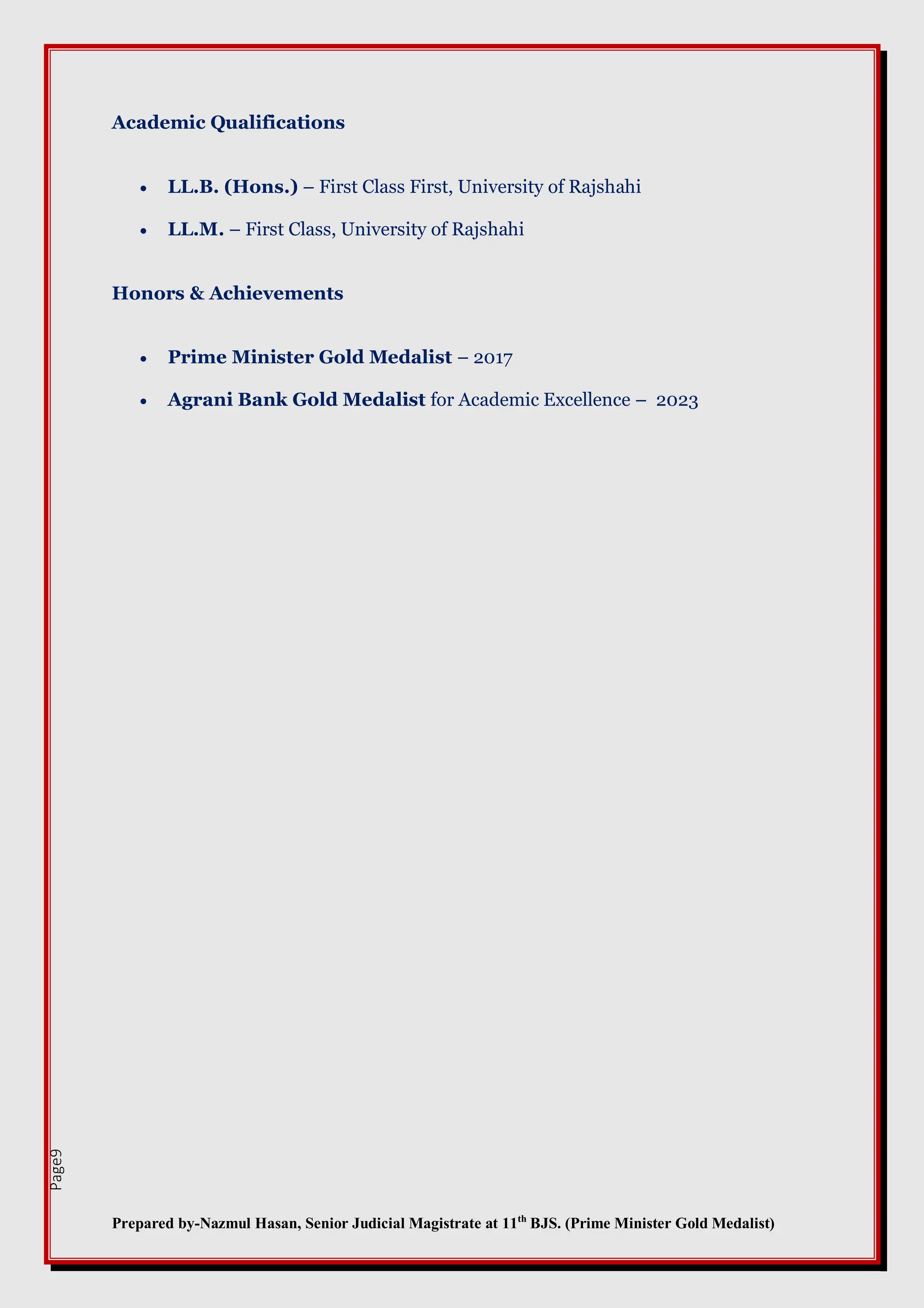 Prepared by-Nazmul Hasan, Senior Judicial Magistrate at 11th
BJS. (Prime Minister Gold Medalist)
Page9
Academic Qualifications
 LL.B. (Hons.) – First Class First, University of Rajshahi
 LL.M. – First Class, University of Rajshahi
Honors & Achievements
 Prime Minister Gold Medalist – 2017
 Agrani Bank Gold Medalist for Academic Excellence – 2023
 