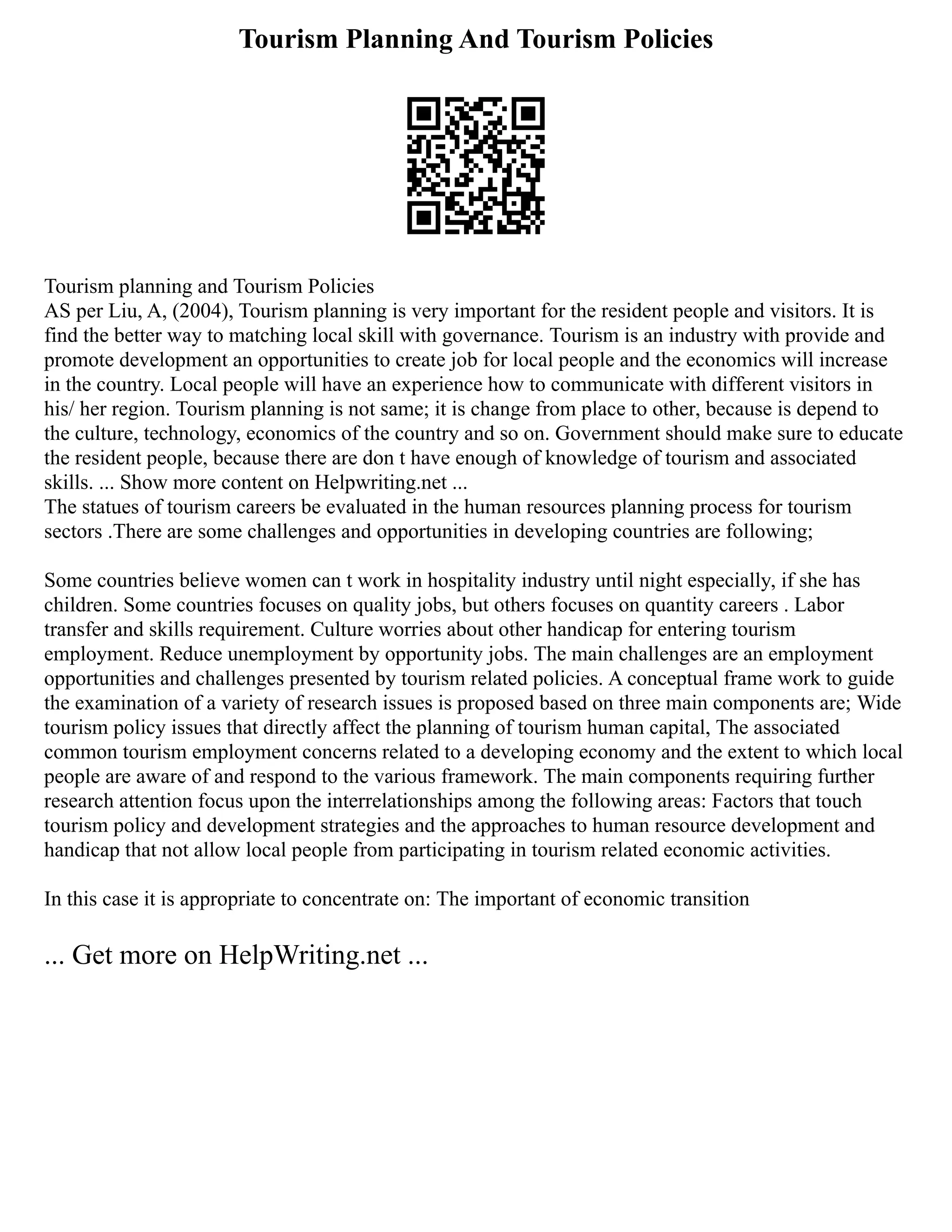 Tourism Planning And Tourism Policies
Tourism planning and Tourism Policies
AS per Liu, A, (2004), Tourism planning is very important for the resident people and visitors. It is
find the better way to matching local skill with governance. Tourism is an industry with provide and
promote development an opportunities to create job for local people and the economics will increase
in the country. Local people will have an experience how to communicate with different visitors in
his/ her region. Tourism planning is not same; it is change from place to other, because is depend to
the culture, technology, economics of the country and so on. Government should make sure to educate
the resident people, because there are don t have enough of knowledge of tourism and associated
skills. ... Show more content on Helpwriting.net ...
The statues of tourism careers be evaluated in the human resources planning process for tourism
sectors .There are some challenges and opportunities in developing countries are following;
Some countries believe women can t work in hospitality industry until night especially, if she has
children. Some countries focuses on quality jobs, but others focuses on quantity careers . Labor
transfer and skills requirement. Culture worries about other handicap for entering tourism
employment. Reduce unemployment by opportunity jobs. The main challenges are an employment
opportunities and challenges presented by tourism related policies. A conceptual frame work to guide
the examination of a variety of research issues is proposed based on three main components are; Wide
tourism policy issues that directly affect the planning of tourism human capital, The associated
common tourism employment concerns related to a developing economy and the extent to which local
people are aware of and respond to the various framework. The main components requiring further
research attention focus upon the interrelationships among the following areas: Factors that touch
tourism policy and development strategies and the approaches to human resource development and
handicap that not allow local people from participating in tourism related economic activities.
In this case it is appropriate to concentrate on: The important of economic transition
... Get more on HelpWriting.net ...
 