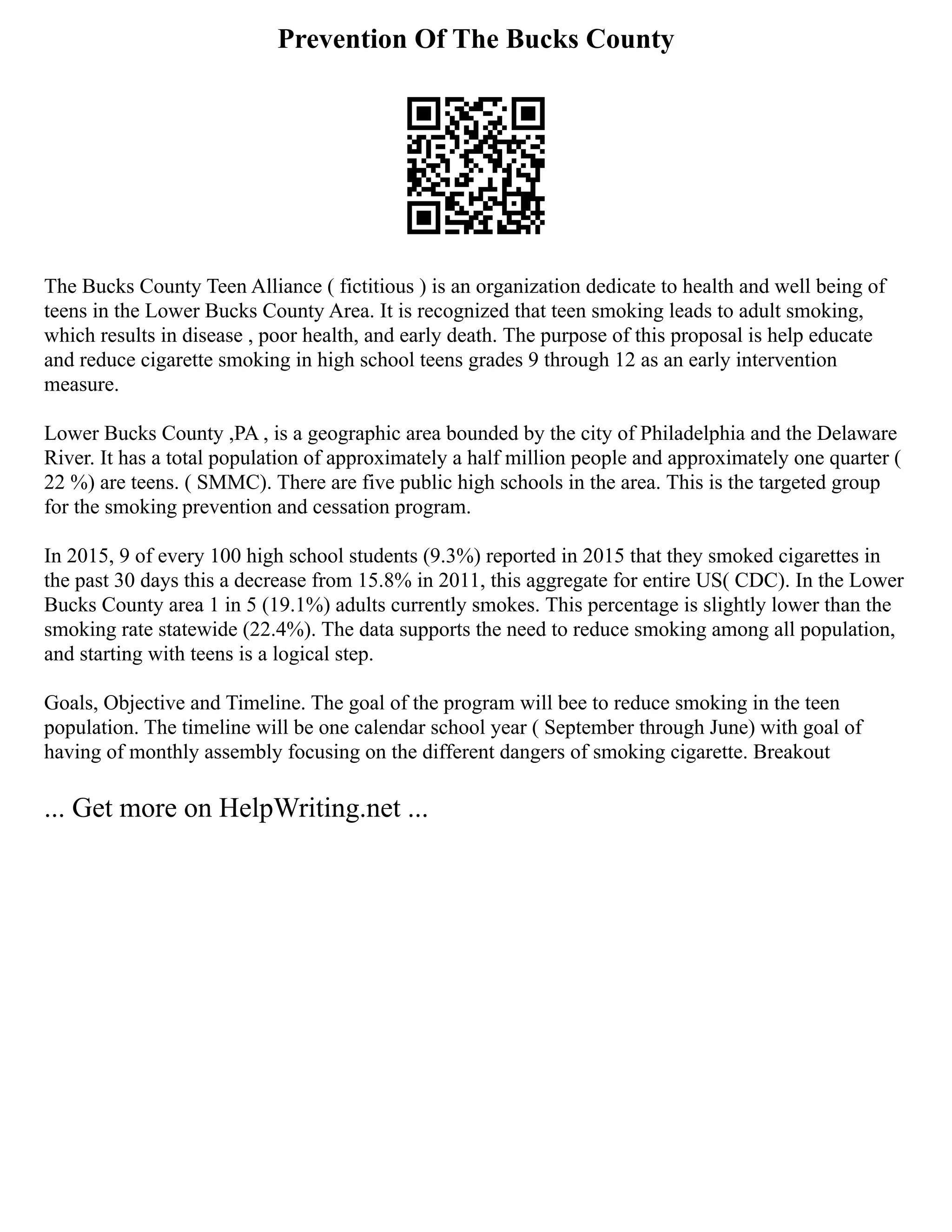 Prevention Of The Bucks County
The Bucks County Teen Alliance ( fictitious ) is an organization dedicate to health and well being of
teens in the Lower Bucks County Area. It is recognized that teen smoking leads to adult smoking,
which results in disease , poor health, and early death. The purpose of this proposal is help educate
and reduce cigarette smoking in high school teens grades 9 through 12 as an early intervention
measure.
Lower Bucks County ,PA , is a geographic area bounded by the city of Philadelphia and the Delaware
River. It has a total population of approximately a half million people and approximately one quarter (
22 %) are teens. ( SMMC). There are five public high schools in the area. This is the targeted group
for the smoking prevention and cessation program.
In 2015, 9 of every 100 high school students (9.3%) reported in 2015 that they smoked cigarettes in
the past 30 days this a decrease from 15.8% in 2011, this aggregate for entire US( CDC). In the Lower
Bucks County area 1 in 5 (19.1%) adults currently smokes. This percentage is slightly lower than the
smoking rate statewide (22.4%). The data supports the need to reduce smoking among all population,
and starting with teens is a logical step.
Goals, Objective and Timeline. The goal of the program will bee to reduce smoking in the teen
population. The timeline will be one calendar school year ( September through June) with goal of
having of monthly assembly focusing on the different dangers of smoking cigarette. Breakout
... Get more on HelpWriting.net ...
 
