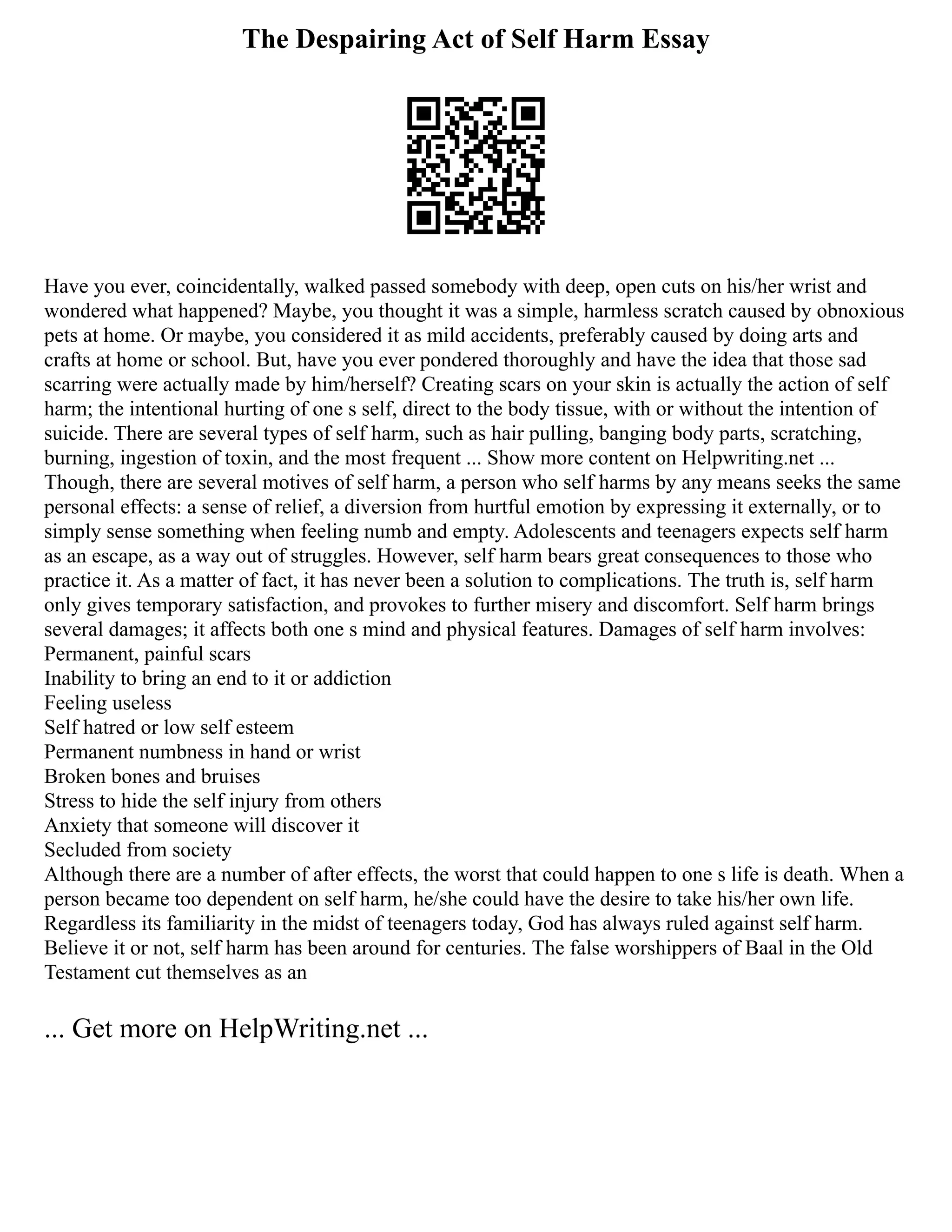 The Despairing Act of Self Harm Essay
Have you ever, coincidentally, walked passed somebody with deep, open cuts on his/her wrist and
wondered what happened? Maybe, you thought it was a simple, harmless scratch caused by obnoxious
pets at home. Or maybe, you considered it as mild accidents, preferably caused by doing arts and
crafts at home or school. But, have you ever pondered thoroughly and have the idea that those sad
scarring were actually made by him/herself? Creating scars on your skin is actually the action of self
harm; the intentional hurting of one s self, direct to the body tissue, with or without the intention of
suicide. There are several types of self harm, such as hair pulling, banging body parts, scratching,
burning, ingestion of toxin, and the most frequent ... Show more content on Helpwriting.net ...
Though, there are several motives of self harm, a person who self harms by any means seeks the same
personal effects: a sense of relief, a diversion from hurtful emotion by expressing it externally, or to
simply sense something when feeling numb and empty. Adolescents and teenagers expects self harm
as an escape, as a way out of struggles. However, self harm bears great consequences to those who
practice it. As a matter of fact, it has never been a solution to complications. The truth is, self harm
only gives temporary satisfaction, and provokes to further misery and discomfort. Self harm brings
several damages; it affects both one s mind and physical features. Damages of self harm involves:
Permanent, painful scars
Inability to bring an end to it or addiction
Feeling useless
Self hatred or low self esteem
Permanent numbness in hand or wrist
Broken bones and bruises
Stress to hide the self injury from others
Anxiety that someone will discover it
Secluded from society
Although there are a number of after effects, the worst that could happen to one s life is death. When a
person became too dependent on self harm, he/she could have the desire to take his/her own life.
Regardless its familiarity in the midst of teenagers today, God has always ruled against self harm.
Believe it or not, self harm has been around for centuries. The false worshippers of Baal in the Old
Testament cut themselves as an
... Get more on HelpWriting.net ...
 