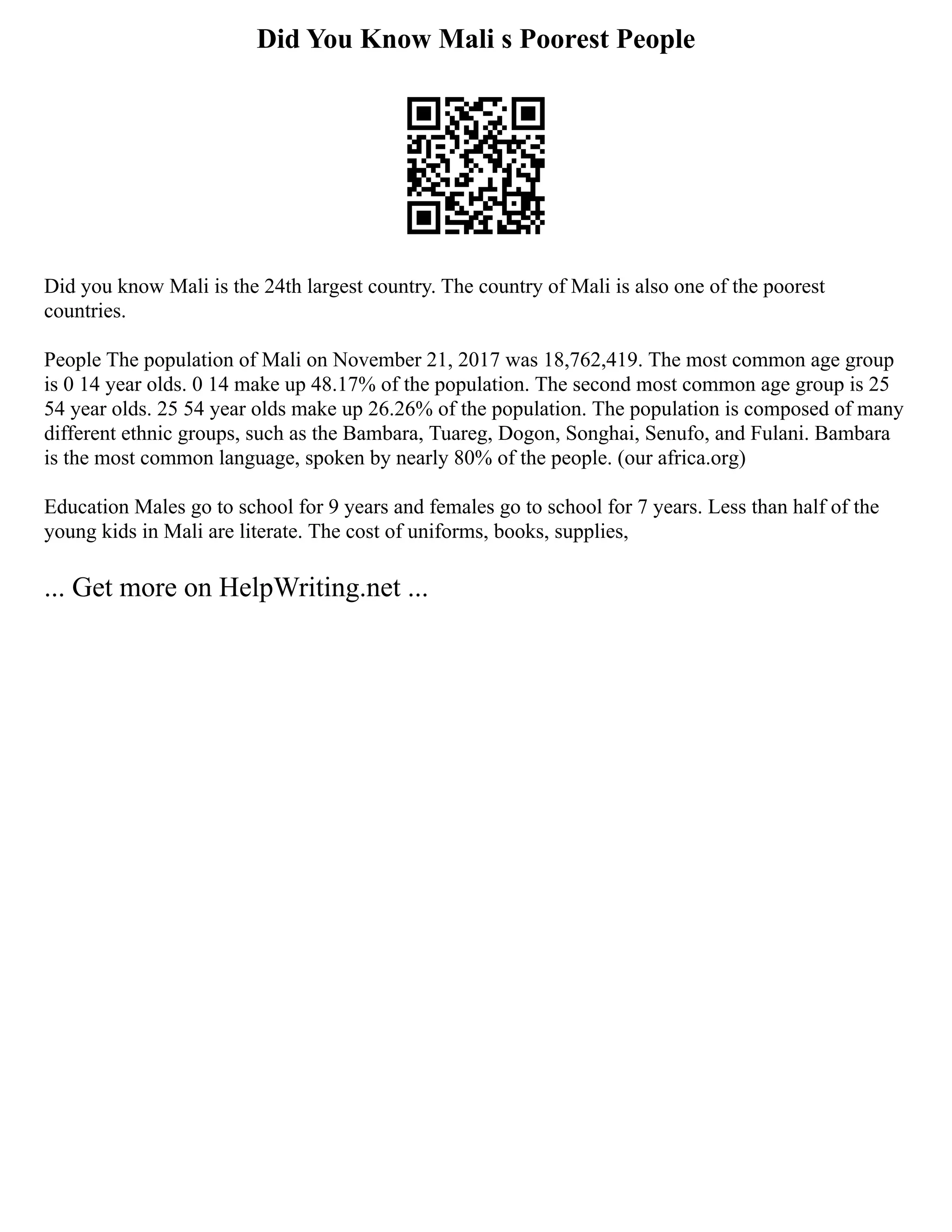 Did You Know Mali s Poorest People
Did you know Mali is the 24th largest country. The country of Mali is also one of the poorest
countries.
People The population of Mali on November 21, 2017 was 18,762,419. The most common age group
is 0 14 year olds. 0 14 make up 48.17% of the population. The second most common age group is 25
54 year olds. 25 54 year olds make up 26.26% of the population. The population is composed of many
different ethnic groups, such as the Bambara, Tuareg, Dogon, Songhai, Senufo, and Fulani. Bambara
is the most common language, spoken by nearly 80% of the people. (our africa.org)
Education Males go to school for 9 years and females go to school for 7 years. Less than half of the
young kids in Mali are literate. The cost of uniforms, books, supplies,
... Get more on HelpWriting.net ...
 