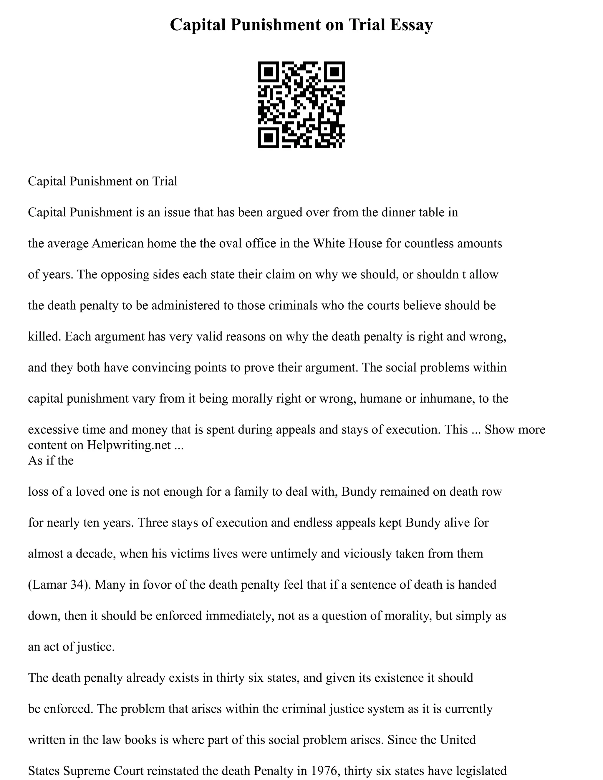 Capital Punishment on Trial Essay
Capital Punishment on Trial
Capital Punishment is an issue that has been argued over from the dinner table in
the average American home the the oval office in the White House for countless amounts
of years. The opposing sides each state their claim on why we should, or shouldn t allow
the death penalty to be administered to those criminals who the courts believe should be
killed. Each argument has very valid reasons on why the death penalty is right and wrong,
and they both have convincing points to prove their argument. The social problems within
capital punishment vary from it being morally right or wrong, humane or inhumane, to the
excessive time and money that is spent during appeals and stays of execution. This ... Show more
content on Helpwriting.net ...
As if the
loss of a loved one is not enough for a family to deal with, Bundy remained on death row
for nearly ten years. Three stays of execution and endless appeals kept Bundy alive for
almost a decade, when his victims lives were untimely and viciously taken from them
(Lamar 34). Many in fovor of the death penalty feel that if a sentence of death is handed
down, then it should be enforced immediately, not as a question of morality, but simply as
an act of justice.
The death penalty already exists in thirty six states, and given its existence it should
be enforced. The problem that arises within the criminal justice system as it is currently
written in the law books is where part of this social problem arises. Since the United
States Supreme Court reinstated the death Penalty in 1976, thirty six states have legislated
 