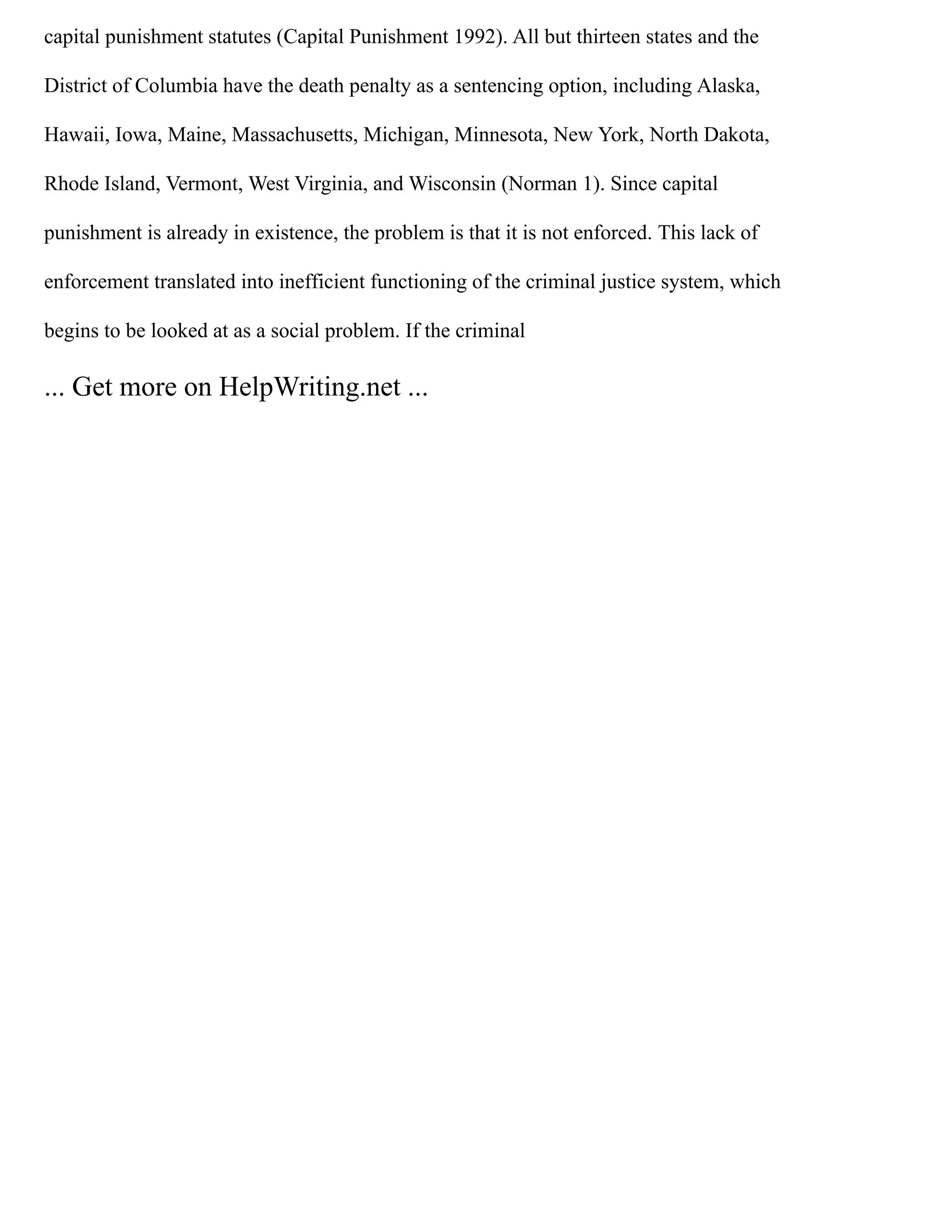 capital punishment statutes (Capital Punishment 1992). All but thirteen states and the
District of Columbia have the death penalty as a sentencing option, including Alaska,
Hawaii, Iowa, Maine, Massachusetts, Michigan, Minnesota, New York, North Dakota,
Rhode Island, Vermont, West Virginia, and Wisconsin (Norman 1). Since capital
punishment is already in existence, the problem is that it is not enforced. This lack of
enforcement translated into inefficient functioning of the criminal justice system, which
begins to be looked at as a social problem. If the criminal
... Get more on HelpWriting.net ...
 