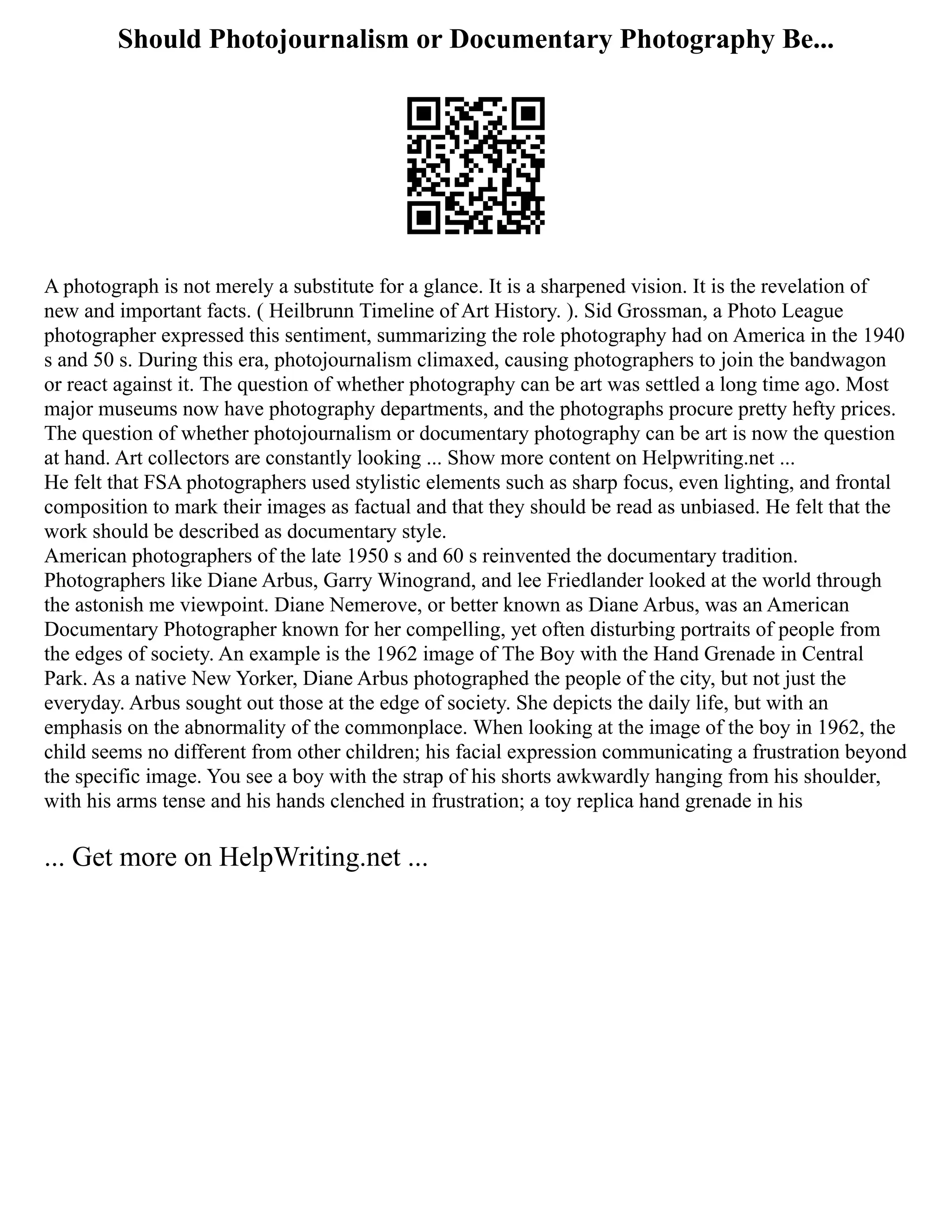 Should Photojournalism or Documentary Photography Be...
A photograph is not merely a substitute for a glance. It is a sharpened vision. It is the revelation of
new and important facts. ( Heilbrunn Timeline of Art History. ). Sid Grossman, a Photo League
photographer expressed this sentiment, summarizing the role photography had on America in the 1940
s and 50 s. During this era, photojournalism climaxed, causing photographers to join the bandwagon
or react against it. The question of whether photography can be art was settled a long time ago. Most
major museums now have photography departments, and the photographs procure pretty hefty prices.
The question of whether photojournalism or documentary photography can be art is now the question
at hand. Art collectors are constantly looking ... Show more content on Helpwriting.net ...
He felt that FSA photographers used stylistic elements such as sharp focus, even lighting, and frontal
composition to mark their images as factual and that they should be read as unbiased. He felt that the
work should be described as documentary style.
American photographers of the late 1950 s and 60 s reinvented the documentary tradition.
Photographers like Diane Arbus, Garry Winogrand, and lee Friedlander looked at the world through
the astonish me viewpoint. Diane Nemerove, or better known as Diane Arbus, was an American
Documentary Photographer known for her compelling, yet often disturbing portraits of people from
the edges of society. An example is the 1962 image of The Boy with the Hand Grenade in Central
Park. As a native New Yorker, Diane Arbus photographed the people of the city, but not just the
everyday. Arbus sought out those at the edge of society. She depicts the daily life, but with an
emphasis on the abnormality of the commonplace. When looking at the image of the boy in 1962, the
child seems no different from other children; his facial expression communicating a frustration beyond
the specific image. You see a boy with the strap of his shorts awkwardly hanging from his shoulder,
with his arms tense and his hands clenched in frustration; a toy replica hand grenade in his
... Get more on HelpWriting.net ...
 