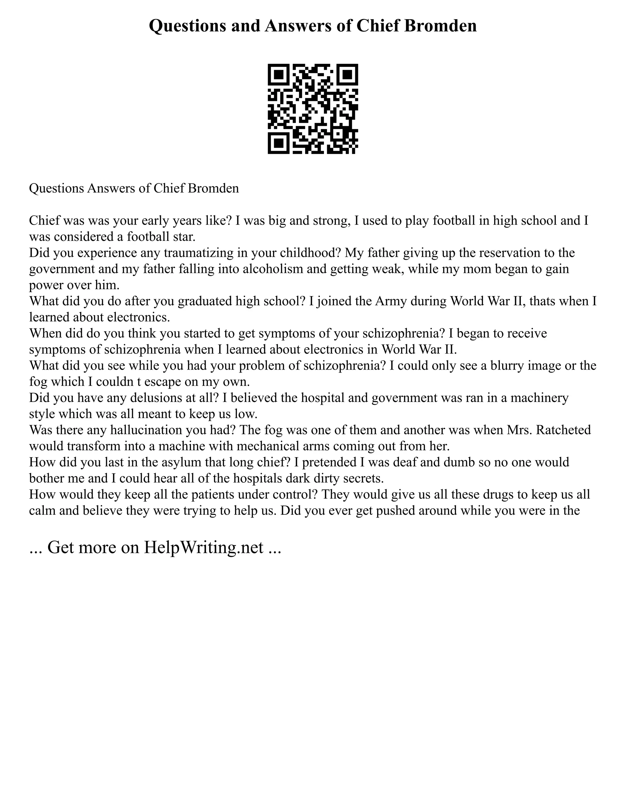Questions and Answers of Chief Bromden
Questions Answers of Chief Bromden
Chief was was your early years like? I was big and strong, I used to play football in high school and I
was considered a football star.
Did you experience any traumatizing in your childhood? My father giving up the reservation to the
government and my father falling into alcoholism and getting weak, while my mom began to gain
power over him.
What did you do after you graduated high school? I joined the Army during World War II, thats when I
learned about electronics.
When did do you think you started to get symptoms of your schizophrenia? I began to receive
symptoms of schizophrenia when I learned about electronics in World War II.
What did you see while you had your problem of schizophrenia? I could only see a blurry image or the
fog which I couldn t escape on my own.
Did you have any delusions at all? I believed the hospital and government was ran in a machinery
style which was all meant to keep us low.
Was there any hallucination you had? The fog was one of them and another was when Mrs. Ratcheted
would transform into a machine with mechanical arms coming out from her.
How did you last in the asylum that long chief? I pretended I was deaf and dumb so no one would
bother me and I could hear all of the hospitals dark dirty secrets.
How would they keep all the patients under control? They would give us all these drugs to keep us all
calm and believe they were trying to help us. Did you ever get pushed around while you were in the
... Get more on HelpWriting.net ...
 