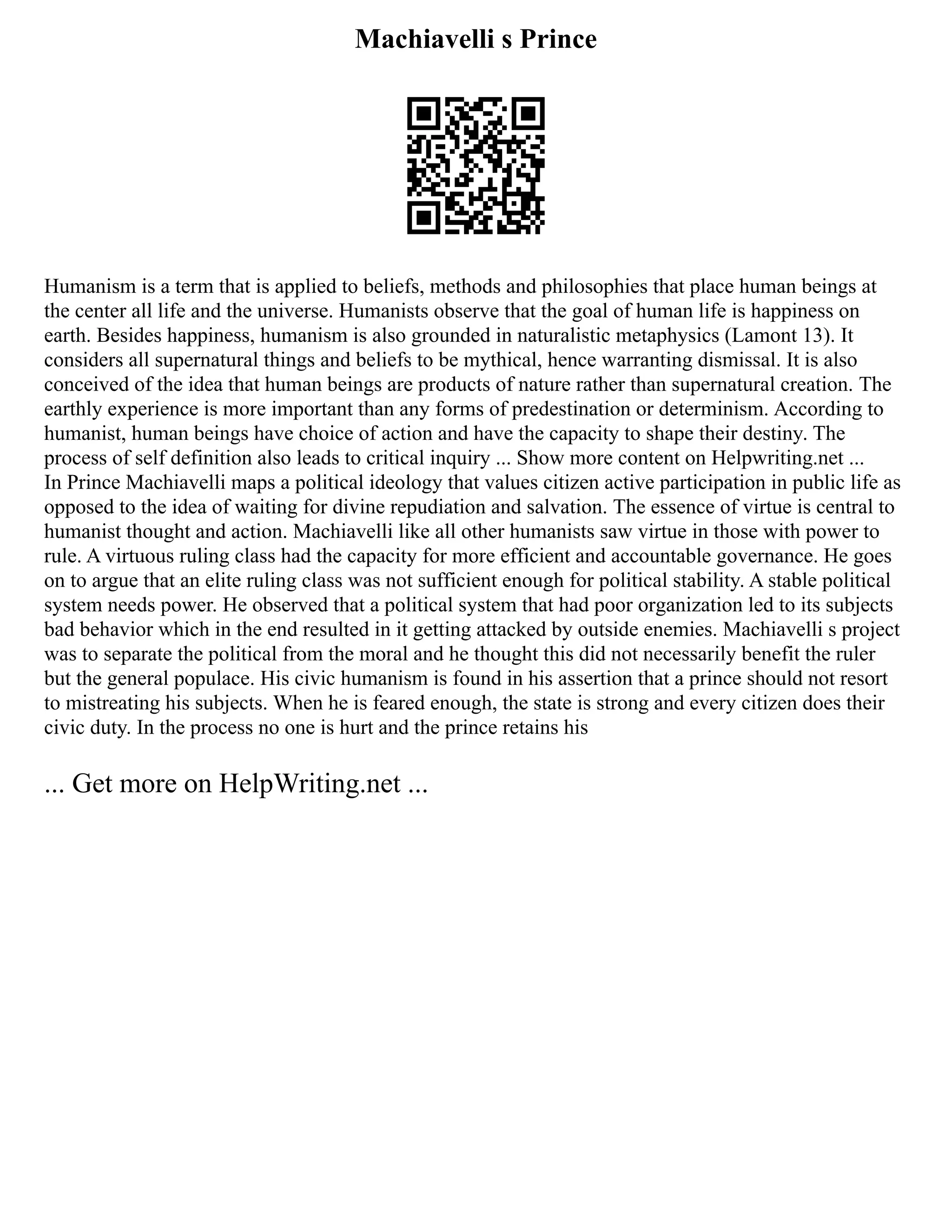 Machiavelli s Prince
Humanism is a term that is applied to beliefs, methods and philosophies that place human beings at
the center all life and the universe. Humanists observe that the goal of human life is happiness on
earth. Besides happiness, humanism is also grounded in naturalistic metaphysics (Lamont 13). It
considers all supernatural things and beliefs to be mythical, hence warranting dismissal. It is also
conceived of the idea that human beings are products of nature rather than supernatural creation. The
earthly experience is more important than any forms of predestination or determinism. According to
humanist, human beings have choice of action and have the capacity to shape their destiny. The
process of self definition also leads to critical inquiry ... Show more content on Helpwriting.net ...
In Prince Machiavelli maps a political ideology that values citizen active participation in public life as
opposed to the idea of waiting for divine repudiation and salvation. The essence of virtue is central to
humanist thought and action. Machiavelli like all other humanists saw virtue in those with power to
rule. A virtuous ruling class had the capacity for more efficient and accountable governance. He goes
on to argue that an elite ruling class was not sufficient enough for political stability. A stable political
system needs power. He observed that a political system that had poor organization led to its subjects
bad behavior which in the end resulted in it getting attacked by outside enemies. Machiavelli s project
was to separate the political from the moral and he thought this did not necessarily benefit the ruler
but the general populace. His civic humanism is found in his assertion that a prince should not resort
to mistreating his subjects. When he is feared enough, the state is strong and every citizen does their
civic duty. In the process no one is hurt and the prince retains his
... Get more on HelpWriting.net ...
 