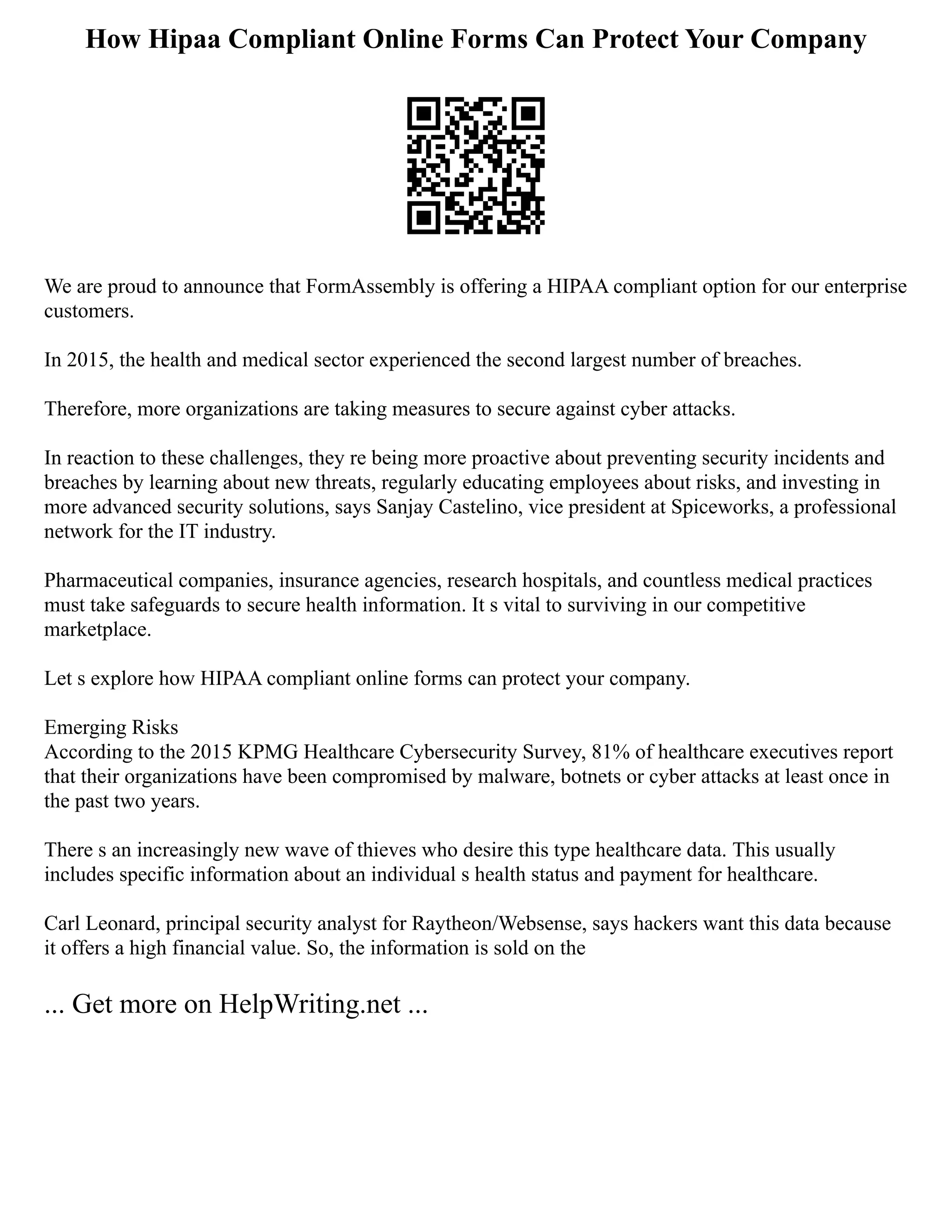 How Hipaa Compliant Online Forms Can Protect Your Company
We are proud to announce that FormAssembly is offering a HIPAA compliant option for our enterprise
customers.
In 2015, the health and medical sector experienced the second largest number of breaches.
Therefore, more organizations are taking measures to secure against cyber attacks.
In reaction to these challenges, they re being more proactive about preventing security incidents and
breaches by learning about new threats, regularly educating employees about risks, and investing in
more advanced security solutions, says Sanjay Castelino, vice president at Spiceworks, a professional
network for the IT industry.
Pharmaceutical companies, insurance agencies, research hospitals, and countless medical practices
must take safeguards to secure health information. It s vital to surviving in our competitive
marketplace.
Let s explore how HIPAA compliant online forms can protect your company.
Emerging Risks
According to the 2015 KPMG Healthcare Cybersecurity Survey, 81% of healthcare executives report
that their organizations have been compromised by malware, botnets or cyber attacks at least once in
the past two years.
There s an increasingly new wave of thieves who desire this type healthcare data. This usually
includes specific information about an individual s health status and payment for healthcare.
Carl Leonard, principal security analyst for Raytheon/Websense, says hackers want this data because
it offers a high financial value. So, the information is sold on the
... Get more on HelpWriting.net ...
 