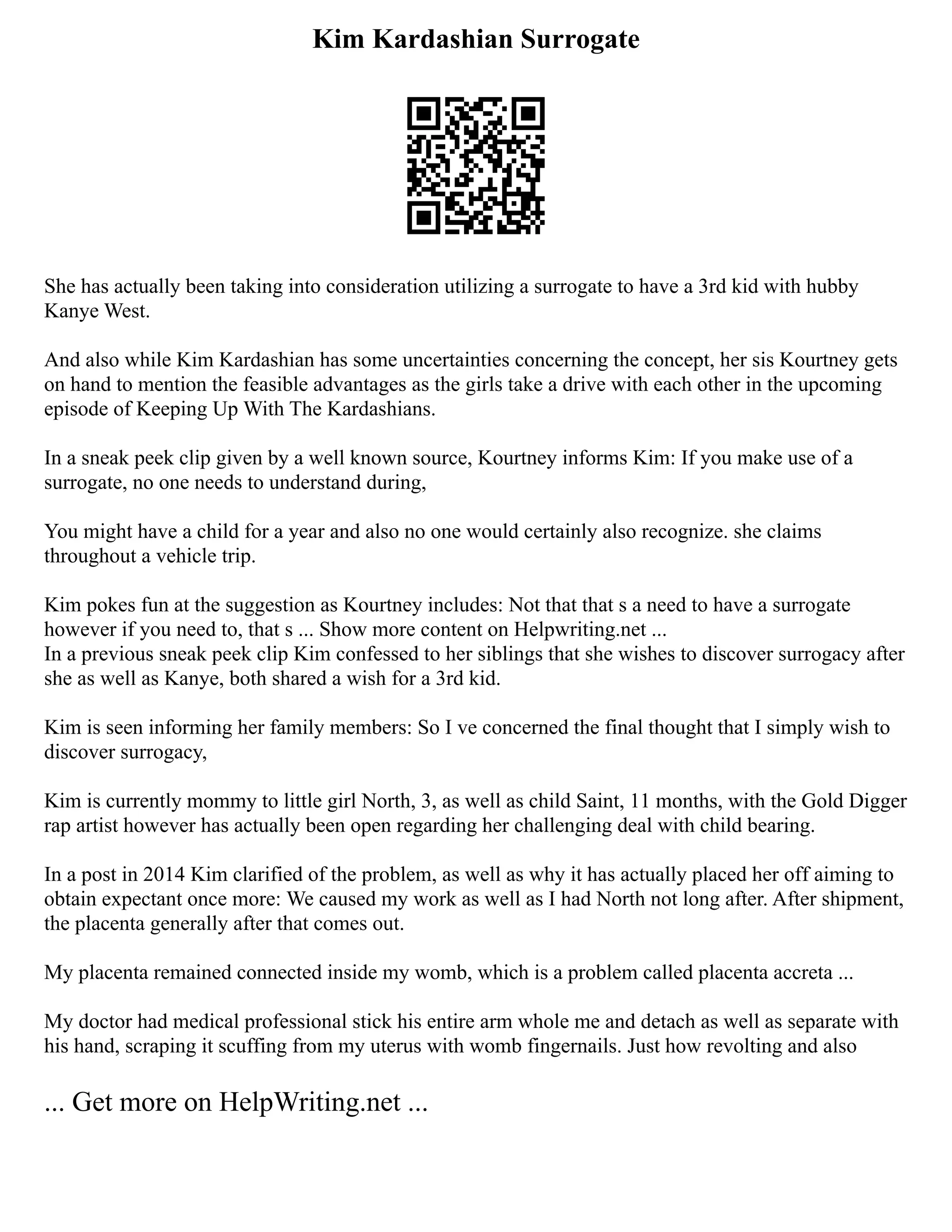 Kim Kardashian Surrogate
She has actually been taking into consideration utilizing a surrogate to have a 3rd kid with hubby
Kanye West.
And also while Kim Kardashian has some uncertainties concerning the concept, her sis Kourtney gets
on hand to mention the feasible advantages as the girls take a drive with each other in the upcoming
episode of Keeping Up With The Kardashians.
In a sneak peek clip given by a well known source, Kourtney informs Kim: If you make use of a
surrogate, no one needs to understand during,
You might have a child for a year and also no one would certainly also recognize. she claims
throughout a vehicle trip.
Kim pokes fun at the suggestion as Kourtney includes: Not that that s a need to have a surrogate
however if you need to, that s ... Show more content on Helpwriting.net ...
In a previous sneak peek clip Kim confessed to her siblings that she wishes to discover surrogacy after
she as well as Kanye, both shared a wish for a 3rd kid.
Kim is seen informing her family members: So I ve concerned the final thought that I simply wish to
discover surrogacy,
Kim is currently mommy to little girl North, 3, as well as child Saint, 11 months, with the Gold Digger
rap artist however has actually been open regarding her challenging deal with child bearing.
In a post in 2014 Kim clarified of the problem, as well as why it has actually placed her off aiming to
obtain expectant once more: We caused my work as well as I had North not long after. After shipment,
the placenta generally after that comes out.
My placenta remained connected inside my womb, which is a problem called placenta accreta ...
My doctor had medical professional stick his entire arm whole me and detach as well as separate with
his hand, scraping it scuffing from my uterus with womb fingernails. Just how revolting and also
... Get more on HelpWriting.net ...
 