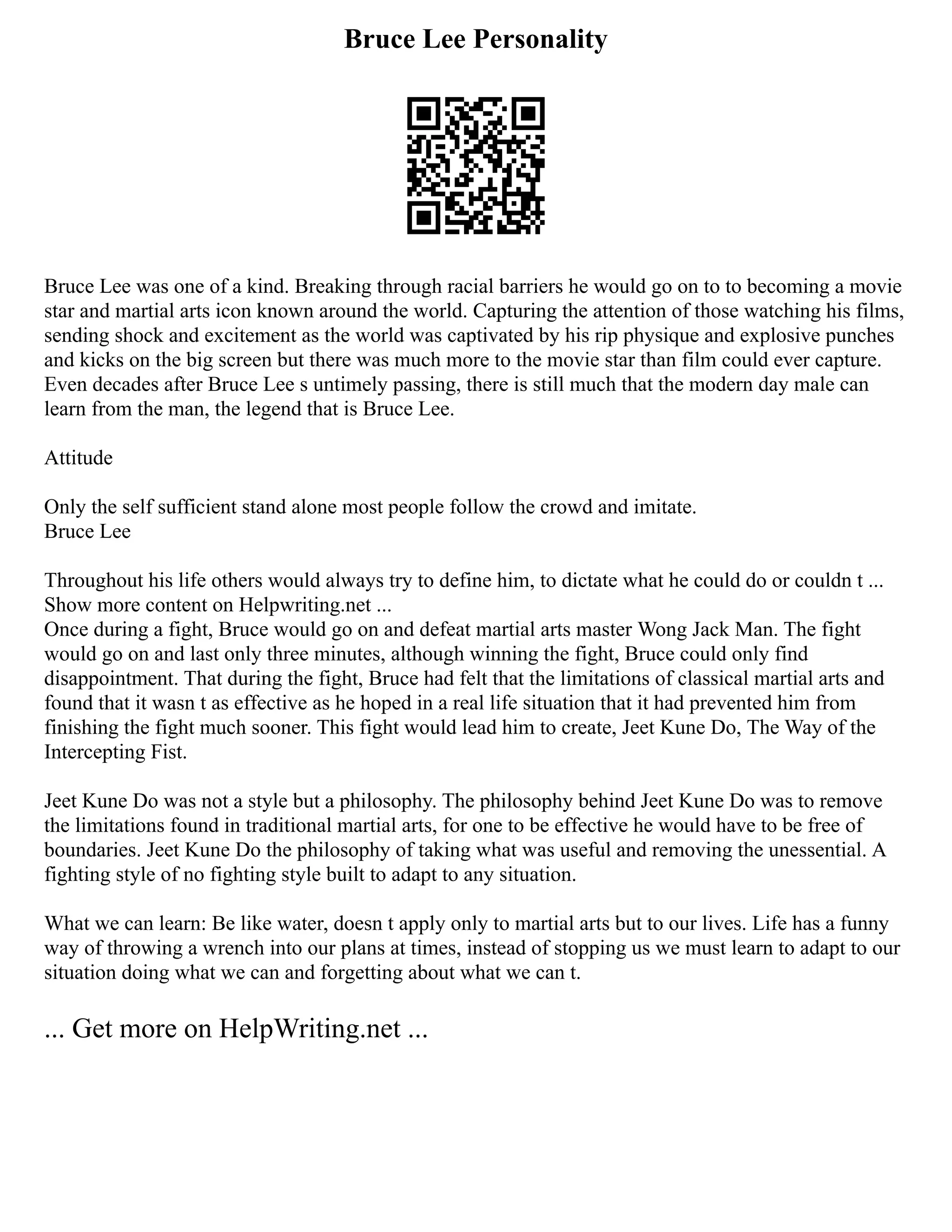 Bruce Lee Personality
Bruce Lee was one of a kind. Breaking through racial barriers he would go on to to becoming a movie
star and martial arts icon known around the world. Capturing the attention of those watching his films,
sending shock and excitement as the world was captivated by his rip physique and explosive punches
and kicks on the big screen but there was much more to the movie star than film could ever capture.
Even decades after Bruce Lee s untimely passing, there is still much that the modern day male can
learn from the man, the legend that is Bruce Lee.
Attitude
Only the self sufficient stand alone most people follow the crowd and imitate.
Bruce Lee
Throughout his life others would always try to define him, to dictate what he could do or couldn t ...
Show more content on Helpwriting.net ...
Once during a fight, Bruce would go on and defeat martial arts master Wong Jack Man. The fight
would go on and last only three minutes, although winning the fight, Bruce could only find
disappointment. That during the fight, Bruce had felt that the limitations of classical martial arts and
found that it wasn t as effective as he hoped in a real life situation that it had prevented him from
finishing the fight much sooner. This fight would lead him to create, Jeet Kune Do, The Way of the
Intercepting Fist.
Jeet Kune Do was not a style but a philosophy. The philosophy behind Jeet Kune Do was to remove
the limitations found in traditional martial arts, for one to be effective he would have to be free of
boundaries. Jeet Kune Do the philosophy of taking what was useful and removing the unessential. A
fighting style of no fighting style built to adapt to any situation.
What we can learn: Be like water, doesn t apply only to martial arts but to our lives. Life has a funny
way of throwing a wrench into our plans at times, instead of stopping us we must learn to adapt to our
situation doing what we can and forgetting about what we can t.
... Get more on HelpWriting.net ...
 