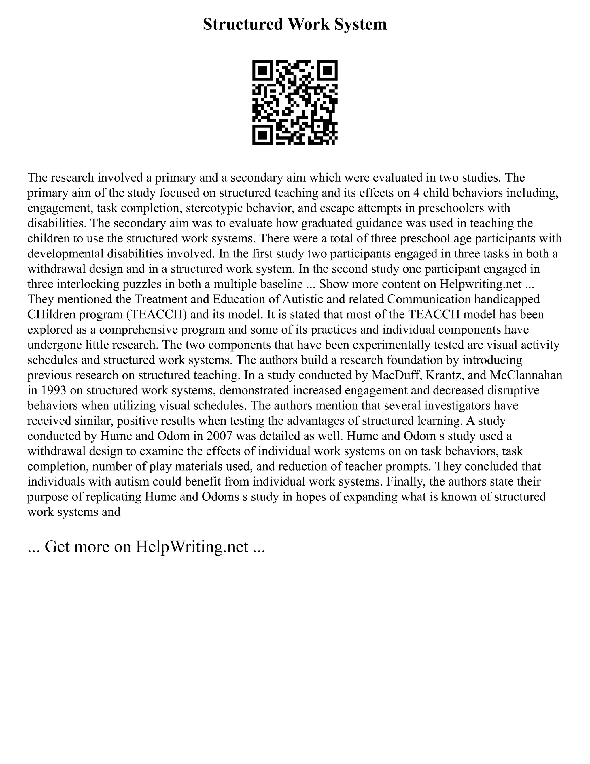 Structured Work System
The research involved a primary and a secondary aim which were evaluated in two studies. The
primary aim of the study focused on structured teaching and its effects on 4 child behaviors including,
engagement, task completion, stereotypic behavior, and escape attempts in preschoolers with
disabilities. The secondary aim was to evaluate how graduated guidance was used in teaching the
children to use the structured work systems. There were a total of three preschool age participants with
developmental disabilities involved. In the first study two participants engaged in three tasks in both a
withdrawal design and in a structured work system. In the second study one participant engaged in
three interlocking puzzles in both a multiple baseline ... Show more content on Helpwriting.net ...
They mentioned the Treatment and Education of Autistic and related Communication handicapped
CHildren program (TEACCH) and its model. It is stated that most of the TEACCH model has been
explored as a comprehensive program and some of its practices and individual components have
undergone little research. The two components that have been experimentally tested are visual activity
schedules and structured work systems. The authors build a research foundation by introducing
previous research on structured teaching. In a study conducted by MacDuff, Krantz, and McClannahan
in 1993 on structured work systems, demonstrated increased engagement and decreased disruptive
behaviors when utilizing visual schedules. The authors mention that several investigators have
received similar, positive results when testing the advantages of structured learning. A study
conducted by Hume and Odom in 2007 was detailed as well. Hume and Odom s study used a
withdrawal design to examine the effects of individual work systems on on task behaviors, task
completion, number of play materials used, and reduction of teacher prompts. They concluded that
individuals with autism could benefit from individual work systems. Finally, the authors state their
purpose of replicating Hume and Odoms s study in hopes of expanding what is known of structured
work systems and
... Get more on HelpWriting.net ...
 