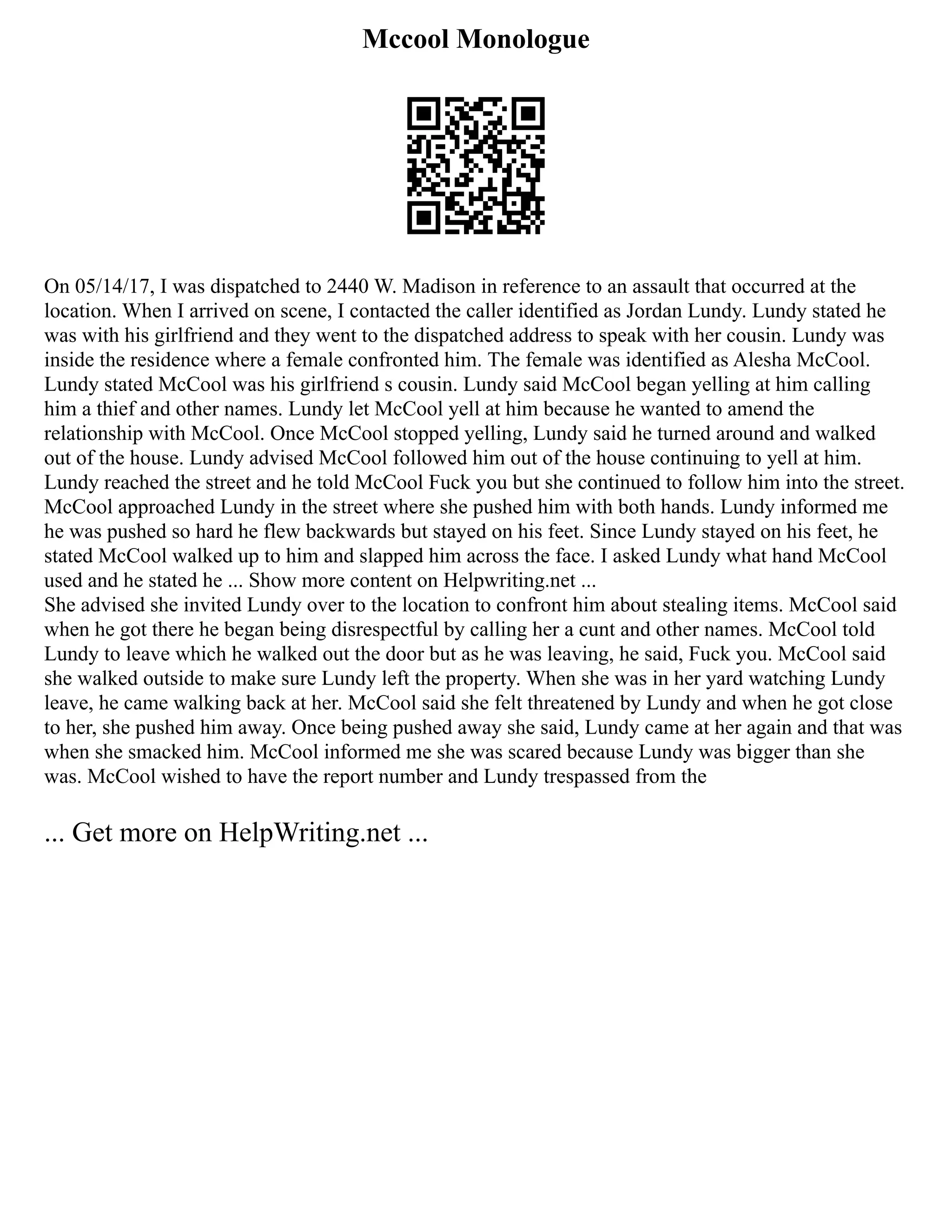 Mccool Monologue
On 05/14/17, I was dispatched to 2440 W. Madison in reference to an assault that occurred at the
location. When I arrived on scene, I contacted the caller identified as Jordan Lundy. Lundy stated he
was with his girlfriend and they went to the dispatched address to speak with her cousin. Lundy was
inside the residence where a female confronted him. The female was identified as Alesha McCool.
Lundy stated McCool was his girlfriend s cousin. Lundy said McCool began yelling at him calling
him a thief and other names. Lundy let McCool yell at him because he wanted to amend the
relationship with McCool. Once McCool stopped yelling, Lundy said he turned around and walked
out of the house. Lundy advised McCool followed him out of the house continuing to yell at him.
Lundy reached the street and he told McCool Fuck you but she continued to follow him into the street.
McCool approached Lundy in the street where she pushed him with both hands. Lundy informed me
he was pushed so hard he flew backwards but stayed on his feet. Since Lundy stayed on his feet, he
stated McCool walked up to him and slapped him across the face. I asked Lundy what hand McCool
used and he stated he ... Show more content on Helpwriting.net ...
She advised she invited Lundy over to the location to confront him about stealing items. McCool said
when he got there he began being disrespectful by calling her a cunt and other names. McCool told
Lundy to leave which he walked out the door but as he was leaving, he said, Fuck you. McCool said
she walked outside to make sure Lundy left the property. When she was in her yard watching Lundy
leave, he came walking back at her. McCool said she felt threatened by Lundy and when he got close
to her, she pushed him away. Once being pushed away she said, Lundy came at her again and that was
when she smacked him. McCool informed me she was scared because Lundy was bigger than she
was. McCool wished to have the report number and Lundy trespassed from the
... Get more on HelpWriting.net ...
 