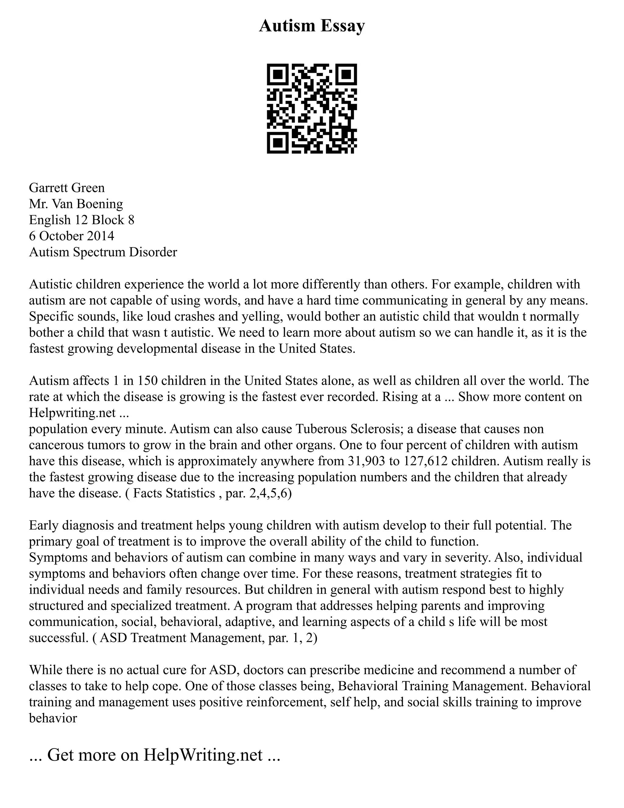 Autism Essay
Garrett Green
Mr. Van Boening
English 12 Block 8
6 October 2014
Autism Spectrum Disorder
Autistic children experience the world a lot more differently than others. For example, children with
autism are not capable of using words, and have a hard time communicating in general by any means.
Specific sounds, like loud crashes and yelling, would bother an autistic child that wouldn t normally
bother a child that wasn t autistic. We need to learn more about autism so we can handle it, as it is the
fastest growing developmental disease in the United States.
Autism affects 1 in 150 children in the United States alone, as well as children all over the world. The
rate at which the disease is growing is the fastest ever recorded. Rising at a ... Show more content on
Helpwriting.net ...
population every minute. Autism can also cause Tuberous Sclerosis; a disease that causes non
cancerous tumors to grow in the brain and other organs. One to four percent of children with autism
have this disease, which is approximately anywhere from 31,903 to 127,612 children. Autism really is
the fastest growing disease due to the increasing population numbers and the children that already
have the disease. ( Facts Statistics , par. 2,4,5,6)
Early diagnosis and treatment helps young children with autism develop to their full potential. The
primary goal of treatment is to improve the overall ability of the child to function.
Symptoms and behaviors of autism can combine in many ways and vary in severity. Also, individual
symptoms and behaviors often change over time. For these reasons, treatment strategies fit to
individual needs and family resources. But children in general with autism respond best to highly
structured and specialized treatment. A program that addresses helping parents and improving
communication, social, behavioral, adaptive, and learning aspects of a child s life will be most
successful. ( ASD Treatment Management, par. 1, 2)
While there is no actual cure for ASD, doctors can prescribe medicine and recommend a number of
classes to take to help cope. One of those classes being, Behavioral Training Management. Behavioral
training and management uses positive reinforcement, self help, and social skills training to improve
behavior
... Get more on HelpWriting.net ...
 