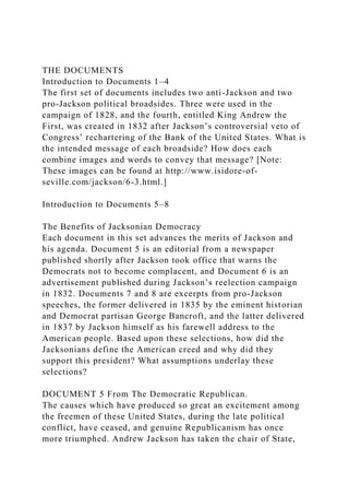 THE DOCUMENTS
Introduction to Documents 1–4
The first set of documents includes two anti-Jackson and two
pro-Jackson political broadsides. Three were used in the
campaign of 1828, and the fourth, entitled King Andrew the
First, was created in 1832 after Jackson’s controversial veto of
Congress’ rechartering of the Bank of the United States. What is
the intended message of each broadside? How does each
combine images and words to convey that message? [Note:
These images can be found at http://www.isidore-of-
seville.com/jackson/6-3.html.]
Introduction to Documents 5–8
The Benefits of Jacksonian Democracy
Each document in this set advances the merits of Jackson and
his agenda. Document 5 is an editorial from a newspaper
published shortly after Jackson took office that warns the
Democrats not to become complacent, and Document 6 is an
advertisement published during Jackson’s reelection campaign
in 1832. Documents 7 and 8 are excerpts from pro-Jackson
speeches, the former delivered in 1835 by the eminent historian
and Democrat partisan George Bancroft, and the latter delivered
in 1837 by Jackson himself as his farewell address to the
American people. Based upon these selections, how did the
Jacksonians define the American creed and why did they
support this president? What assumptions underlay these
selections?
DOCUMENT 5 From The Democratic Republican.
The causes which have produced so great an excitement among
the freemen of these United States, during the late political
conflict, have ceased, and genuine Republicanism has once
more triumphed. Andrew Jackson has taken the chair of State,
 