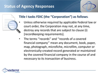 Status of Agency Responses

       Title I tasks FDIC (the “Corporation”) as follows:
       •   Unless otherwise required by applicable Federal law or
           court order, the Corporation may not, at any time,
           destroy any records that are subject to clause (i)
           [recordkeeping requirements].
       •   The terms ‘‘records’’ and ‘‘records of a covered
           financial company’’ mean any document, book, paper,
           map, photograph, microfiche, microfilm, computer or
           electronically-created record generated or maintained
           by the covered financial company in the course of and
           necessary to its transaction of business.
 