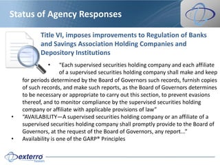Status of Agency Responses

           Title VI, imposes improvements to Regulation of Banks
           and Savings Association Holding Companies and
           Depository Institutions
              •      “Each supervised securities holding company and each affiliate
                     of a supervised securities holding company shall make and keep
    for periods determined by the Board of Governors such records, furnish copies
    of such records, and make such reports, as the Board of Governors determines
    to be necessary or appropriate to carry out this section, to prevent evasions
    thereof, and to monitor compliance by the supervised securities holding
    company or affiliate with applicable provisions of law”
•   “AVAILABILITY—A supervised securities holding company or an affiliate of a
    supervised securities holding company shall promptly provide to the Board of
    Governors, at the request of the Board of Governors, any report...”
•   Availability is one of the GARP® Principles
 