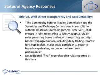 Status of Agency Responses

       Title VII, Wall Street Transparency and Accountability:
        •   “The Commodity Futures Trading Commission and the
            Securities and Exchange Commission, in consultation
            with the Board of Governors *Federal Reserve’s+, shall
            engage in joint rulemaking to jointly adopt a rule or
            rules governing books and records regarding security-
            based swap agreements, including daily trading records,
            for swap dealers, major swap participants, security-
            based swap dealers, and security-based swap
            participants.”
        •   No additional “final” recordkeeping rules reported at
            this time
 