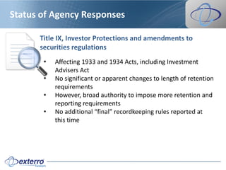 Status of Agency Responses

      Title IX, Investor Protections and amendments to
      securities regulations
       •   Affecting 1933 and 1934 Acts, including Investment
           Advisers Act
       •   No significant or apparent changes to length of retention
           requirements
       •   However, broad authority to impose more retention and
           reporting requirements
       •   No additional “final” recordkeeping rules reported at
           this time
 