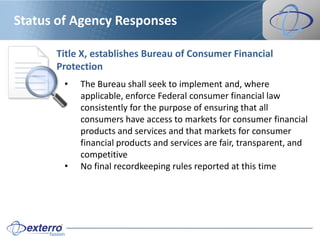 Status of Agency Responses

      Title X, establishes Bureau of Consumer Financial
      Protection
        •   The Bureau shall seek to implement and, where
            applicable, enforce Federal consumer financial law
            consistently for the purpose of ensuring that all
            consumers have access to markets for consumer financial
            products and services and that markets for consumer
            financial products and services are fair, transparent, and
            competitive
        •   No final recordkeeping rules reported at this time
 