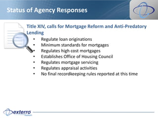 Status of Agency Responses

      Title XIV, calls for Mortgage Reform and Anti-Predatory
      Lending
         •   Regulate loan originations
         •   Minimum standards for mortgages
         •   Regulates high cost mortgages
         •   Establishes Office of Housing Council
         •   Regulates mortgage servicing
         •   Regulates appraisal activities
         •   No final recordkeeping rules reported at this time
 