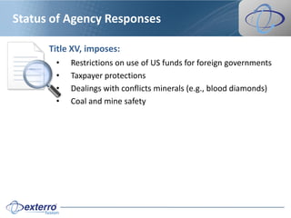Status of Agency Responses

      Title XV, imposes:
       •   Restrictions on use of US funds for foreign governments
       •   Taxpayer protections
       •   Dealings with conflicts minerals (e.g., blood diamonds)
       •   Coal and mine safety
 