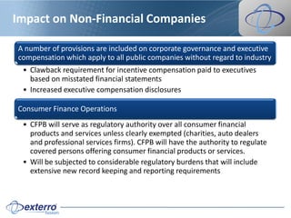 Impact on Non-Financial Companies

A number of provisions are included on corporate governance and executive
compensation which apply to all public companies without regard to industry
 • Clawback requirement for incentive compensation paid to executives
   based on misstated financial statements
 • Increased executive compensation disclosures

Consumer Finance Operations
 • CFPB will serve as regulatory authority over all consumer financial
   products and services unless clearly exempted (charities, auto dealers
   and professional services firms). CFPB will have the authority to regulate
   covered persons offering consumer financial products or services.
 • Will be subjected to considerable regulatory burdens that will include
   extensive new record keeping and reporting requirements
 