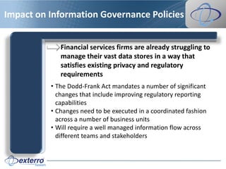 Impact on Information Governance Policies


             Financial services firms are already struggling to
             manage their vast data stores in a way that
             satisfies existing privacy and regulatory
             requirements
          • The Dodd-Frank Act mandates a number of significant
            changes that include improving regulatory reporting
            capabilities
          • Changes need to be executed in a coordinated fashion
            across a number of business units
          • Will require a well managed information flow across
            different teams and stakeholders
 