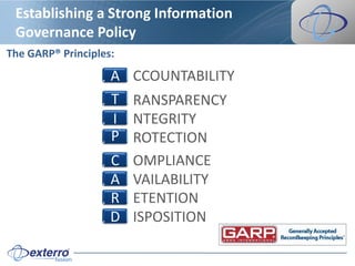 Establishing a Strong Information
 Governance Policy
The GARP® Principles:
                    A   CCOUNTABILITY
                    T   RANSPARENCY
                    I   NTEGRITY
                    P   ROTECTION
                    C   OMPLIANCE
                    A   VAILABILITY
                    R   ETENTION
                    D   ISPOSITION
 