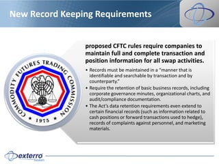 New Record Keeping Requirements


                proposed CFTC rules require companies to
                maintain full and complete transaction and
                position information for all swap activities.
                • Records must be maintained in a “manner that is
                  identifiable and searchable by transaction and by
                  counterparty.”
                • Require the retention of basic business records, including
                  corporate governance minutes, organizational charts, and
                  audit/compliance documentation.
                • The Act’s data retention requirements even extend to
                  certain financial records (such as information related to
                  cash positions or forward transactions used to hedge),
                  records of complaints against personnel, and marketing
                  materials.
 