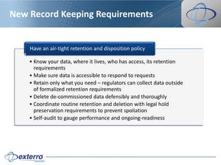New Record Keeping Requirements


    Have an air-tight retention and disposition policy

    • Know your data, where it lives, who has access, its retention
      requirements
    • Make sure data is accessible to respond to requests
    • Retain only what you need – regulators can collect data outside
      of formalized retention requirements
    • Delete de-commissioned data defensibly and thoroughly
    • Coordinate routine retention and deletion with legal hold
      preservation requirements to prevent spoliation
    • Self-audit to gauge performance and ongoing-readiness
 