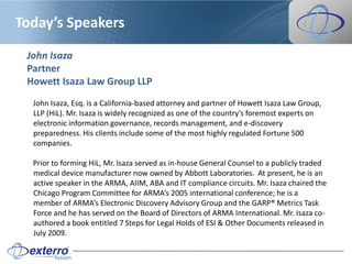 Today’s Speakers

 John Isaza
 Partner
 Howett Isaza Law Group LLP
  John Isaza, Esq. is a California-based attorney and partner of Howett Isaza Law Group,
  LLP (HiL). Mr. Isaza is widely recognized as one of the country’s foremost experts on
  electronic information governance, records management, and e-discovery
  preparedness. His clients include some of the most highly regulated Fortune 500
  companies.

  Prior to forming HiL, Mr. Isaza served as in-house General Counsel to a publicly traded
  medical device manufacturer now owned by Abbott Laboratories. At present, he is an
  active speaker in the ARMA, AIIM, ABA and IT compliance circuits. Mr. Isaza chaired the
  Chicago Program Committee for ARMA’s 2005 international conference; he is a
  member of ARMA’s Electronic Discovery Advisory Group and the GARP® Metrics Task
  Force and he has served on the Board of Directors of ARMA International. Mr. Isaza co-
  authored a book entitled 7 Steps for Legal Holds of ESI & Other Documents released in
  July 2009.
 