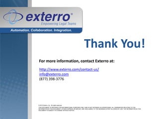 Automation. Collaboration. Integration.



                                                                            Thank You!
                  For more information, contact Exterro at:
                  http://www.exterro.com/contact-us/
                  info@exterro.com
                  (877) 398-3776




                 © 2010 Exterro, Inc.. All rights reserved.
                 THIS DOCUMENT IS PROVIDED FOR INFORMATIONAL PURPOSES ONLY AND IS NOT INTENDED AS ADVERTISING. ALL WARRANTIES RELATING TO THE
                 INFORMATION IN THIS DOCUMENT, EITHER EXPRESS OR IMPLIED, ARE DISCLAIMED TO THE MAXIMUM EXTENT ALLOWED BY LAW. THE INFORMATION IN THIS
                 DOCUMENT IS SUBJECT TO CHANGE WITHOUT NOTICE.
 