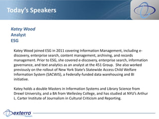 Today’s Speakers

 Katey Wood
 Analyst
 ESG

  Katey Wood joined ESG in 2011 covering Information Management, including e-
  discovery, enterprise search, content management, archiving, and records
  management. Prior to ESG, she covered e-discovery, enterprise search, information
  governance, and text analytics as an analyst at the 451 Group. She also worked
  previously on the rollout of New York State’s Statewide Access Child Welfare
  Information System (SACWIS), a Federally-funded data warehousing and BI
  initiative.

  Katey holds a double Masters in Information Systems and Library Science from
  Drexel University, and a BA from Wellesley College, and has studied at NYU’s Arthur
  L. Carter Institute of Journalism in Cultural Criticism and Reporting.
 