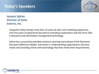 Today’s Speakers

 Jacquie Safran
 Director of Sales
 Exterro, Inc.

   Jacqueline Safran brings more than 12 years of sales and marketing experience,
   and nine years of experience focused on providing corporations and law firms with
   e-discovery and information management technology.

   Safran has successfully provided solutions covering every phase of the Electronic
   Discovery Reference Model, and excels in understanding organizations' business
   needs and providing clients with technology that best meets their requirements.
 