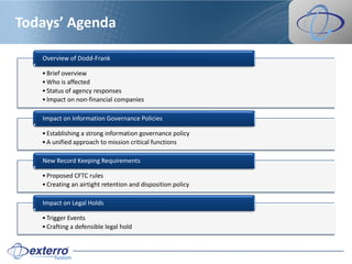 Todays’ Agenda

   Overview of Dodd-Frank

   • Brief overview
   • Who is affected
   • Status of agency responses
   • Impact on non-financial companies

   Impact on Information Governance Policies

   • Establishing a strong information governance policy
   • A unified approach to mission critical functions

   New Record Keeping Requirements

   • Proposed CFTC rules
   • Creating an airtight retention and disposition policy

   Impact on Legal Holds

   • Trigger Events
   • Crafting a defensible legal hold
 