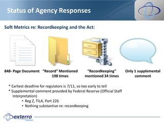 Status of Agency Responses

Soft Metrics re: Recordkeeping and the Act:




848- Page Document “Record” Mentioned          “Recordkeeping”         Only 1 supplemental
                        198 times             mentioned 34 times            comment

  * Earliest deadline for regulators is 7/11, so too early to tell
  * Supplemental comment provided by Federal Reserve (Official Staff
     Interpretation)
           • Reg Z, TILA, Part 226
           • Nothing substantive re: recordkeeping
 