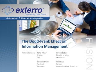 Automation. Collaboration. Integration.




                The Dodd-Frank Effect on
                Information Management
                Today’s Speakers: Katey Wood     Jacquie Safran
                                  Analyst        Director of Sales
                                  ESG            Exterro, Inc.

                                 Shannon Smith   John Isaza
                                 Paralegal       Partner
                                 Rabobank        Howett Isaza Law Group LLP
 