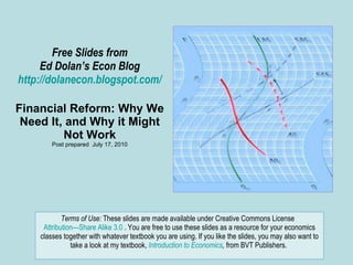 Free Slides from Ed Dolan’s Econ Blog http://dolanecon.blogspot.com/ Financial Reform: Why We Need It, and Why it Might Not Work Post prepared  July 17, 2010 Terms of Use:  These slides are made available under Creative Commons License  Attribution—Share Alike 3.0  . You are free to use these slides as a resource for your economics classes together with whatever textbook you are using. If you like the slides, you may also want to take a look at my textbook,  Introduction to Economics ,  from BVT Publishers.  