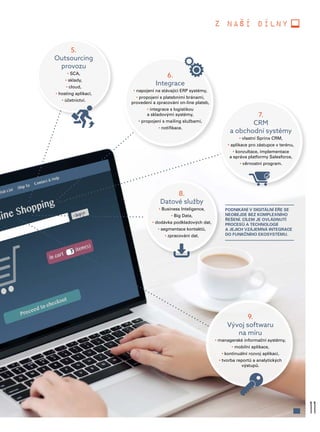 11
z naší dílny
PODNIKÁNÍ V DIGITÁLNÍ ÉŘE SE
NEOBEJDE BEZ KOMPLEXNÍHO
ŘEŠENÍ. CÍLEM JE OVLÁDNUTÍ
PROCESŮ A TECHNOLOGIÍ
A JEJICH VZÁJEMNÁ INTEGRACE
DO FUNKČNÍHO EKOSYSTÉMU.
5.
Outsourcing
provozu
• SCA,
• sklady,
• cloud,
• hosting aplikací,
• účetnictví.
6.
Integrace
• napojení na stávající ERP systémy,
• propojení s platebními bránami,
provedení a zpracování on-line plateb,
• integrace s logistikou
a skladovými systémy,
• propojení s mailing službami,
• notifikace.
8.
Datové služby
• Business Inteligence,
• Big Data,
• dodávka podkladových dat,
• segmentace kontaktů,
• zpracování dat.
9.
Vývoj softwaru
na míru
• managerské informační systémy,
• mobilní aplikace,
• kontinuální rozvoj aplikací,
• tvorba reportů a analytických
výstupů.
7.
CRM
a obchodní systémy
• vlastní Sprinx CRM,
• aplikace pro zástupce v terénu,
• konzultace, implementace
a správa platformy Salesforce,
• věrnostní program.
 