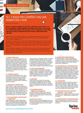 Sprinx academy
1. DEFINOVÁNÍ CÍLE
Ujasněte si, co přesně od digitálního mar-
ketingu čekáte. Posílení brandu? Oslovení
nových zaměstnanců? Přímé získávání lea-
dů? Nastavte si ke každému kanálu reálná
očekávání a postupně ho veďte k tomu, aby
splnil váš cíl. Zákazník těžko koupí drahé
řešení přes Facebook. Bannerová reklama
zase nepomůže k přímému získání leadů.
Ne každý kanál povede k přímé konverzi
a popravdě – v B2B k tomuto účelu ani není
většina stavěná.
2. TVORBA PERSON
Víte, jak vypadá váš typický klient? Jakou
má pracovní pozici? Co by mu usnadnilo
práci? Čeho se obává? V jakém prostře-
dí vyhledává informace? Najděte spolu
s obchodním a marketingovým oddělením
správné odpovědi.
3. OBSAHOVÝ MARKETING
Firmy většinou umějí na webu popsat, co
dělají. Horší je vysvětlit, jak mohou pomoci
svým personám. Začněte vyprávět svůj pří-
běh, prezentujte jim svou odbornost. Čím
častěji budete tyto informace říkat, tím více
o vás ostatní uslyší. Nevytvářejte však ob-
sah za každou cenu. Prázdného obsahu bez
přidané hodnoty je na internetu již dost.
4. DLOUHODOBÉ A KOMPLEXNÍ
PLÁNOVÁNÍ
Nesoustřeďte se na jediný kanál. Nastu-
dujte si například využití marketingového
mixu pomocí SEE-THINK-DO-CARE, podle
kterého by firma měla nabízet nějaký druh
obsahu či propagace pro každý krok ná-
kupního cyklu. Pro publikaci článků si nastavte
publikační kalendář. Témata textů je vhodné
odvíjet od potřeb vašich person. Ke správné-
mu načasování využijte trendy ve vyhledávání
či aktuální buzzwordy. Promyslete, pro koho
a proč píšete, proč publikovat právě nyní,
a hlavně jak na sdělení navázat dalšími kanály!
5. KVALITNÍ DATABÁZE
Na webu lákejte návštěvníky k odevzdání
e-mailů výměnou za zajímavé materiály či při-
hlášení k odběru newsletteru. E-maily z webu
či CRM nemusíte využít jen v mailingu. Cílení
reklamy přes párování e-mailů dnes nabízí
např. i AdWords, Facebook či Twitter.
6. INOVACE
Téměř každý den vznikají nové nástroje
a přístupy pro digitální ekonomiku. Slyšeli
jste například o Marketingu 4.0? Ten pojed-
nává o marketingové automatizaci, jež v B2B
segmentu přináší nárůst obchodní profilace až
o 10 %.
7. PLACENÉ KANÁLY
MÍŘENÉ MIMO BRAND
Cílit PPC reklamy na klíčová slova spojená
s vlastním brandem? Krásná čísla, ale daný
člověk by se pravděpodobně na vaši stránku
dostal i zadarmo.
8. OD SEO K UX/UI
SEO není vůbec mrtvé! Důležitější je však mít
uživatelsky přátelský web. Spokojený zákazník
je dnes pro Google prioritou, což umí ocenit
i ve vyhledávání.
9. SLEDOVÁNÍ KONKURENCE
Procházejte weby i sociální sítě konkuren-
ce. V čem chybují? Co dělají dobře? Zjistěte
v AdWords, kdo inzeruje na stejná klíčová slova
a jak je kdo úspěšný. Chytré je též odebírat
konkurenční newslettery.
10. SEGMENTACE A REMARKETING
Remarketing neznamená jen to, že vás všude
„pronásleduje“ produkt, který jste si prohlíželi.
Remarketingové seznamy se hodí pro cílení
reklamy na návštěvníky určité části webu, napří-
klad článku na blogu. Sbírejte údaje o návštěv-
nících ze všech prostředí a vytvořte si seznamy
s různou délkou členství. Někdy se hodí všichni
návštěvníci Facebooku za 180 dní, jindy je
účelnější oslovit jen návštěvníky webu, kteří se
během posledních 20 dní pravidelně vracejí.
11. TESTOVÁNÍ
AB testování pomůže ke zlepšování konverz-
ního poměru. Testujte rozdíly v účinnosti –
třeba při změně slova v nadpisu PPC reklamy
nebo u variant umístění tlačítka Call-to-action
v e-mailu. Zvažte však, zda čas strávený testo-
váním není dražší než finanční dopad.
12. PRAVIDELNÁ AKTUALIZACE
OBSAHU – UPCYCLING
Updatujte starší úspěšný obsah. Přepracujte jej
pro jiný kanál – například jako infografiku pro
e-mailing.
13. PRAVIDELNÉ VYHODNOCOVÁNÍ
Analýza a reporty jsou otrava, ale nutné pro
zpětnou vazbu. Odměnou budou efektivnější
kampaně.
www.sprinx.com/Blog/Digitalni-ekonomika
BONUS	 SPOLUPRÁCE
Vysvětlete ve své firmě, že digitální
marketing není jen „utrácení
peněz“ a že k rozvoji potře-
bujete spolupráci všech
zaměstnanců. Výsledek
opravdu stojí za to.
13 + 1 RADA PRO ÚSPĚŠNÝ ON-LINE
MARKETING V B2B
Zatímco v B2C komunikaci si on-line již vyčlenil své pevné místo, pro
firmy podnikající v B2B je digitální marketing stále trochu tabu. Ze šet-
ření společnosti Marketo však vyplývá, že 93 % kupujících ze sféry B2B
zapojuje do svého rozhodovacího cyklu internet. Není škoda toho
nevyužít?
Máte-li vhodné vnitřní kapacity, doporučuji se o digitální marketing pokusit vlastní cestou.
Agenturám totiž někdy může scházet obchodní pohled na to, jak kampaně doopravdy
ovlivňují finanční výsledky firmy.
Výsledkem pak může být situace, kdy vámi najatá digitální agentura prezentuje jako skvělý
výsledek zvýšení návštěvnosti webu, snížení ceny za proklik v AdWords, či dokonce počet
lajků u příspěvku na Facebooku. Tyto pozitivní informace však ještě nemusejí podniku nic
přinášet. Toto hrozí především u náročných a drahých řešení s velmi dlouhým nákupním
procesem.
Jediným důležitým ukazatelem v měření úspěchu by tedy vždy měl zůstat prostý finanční
přínos po odečtení nákladů. Nezapomínejte, externista něco stojí! Interní zaměstnanec
bude vždy cítit větší odpovědnost za ekonomické výsledky firmy. Anebo zkuste marketingu
nastavit stejné KPI jako obchodu.
T Martin Koky F Shutterstock
 