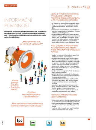 8
INFORMAČNÍ
POVINNOST
Informační povinnost je internetová aplikace, která slouží
pro generování, správu a monitorování úkolů vyplývají-
cích z povinnosti pravidelného reportingu interním nebo
externím subjektům.
JEDNA Z TYPICKÝCH ORGANIZACÍ,
VYŽADUJÍCÍCH NASAZENÍ
TAKOVÉHO ŘEŠENÍ, JE POJIŠŤOVNA,
A TO Z NÁSLEDUJÍCÍCH DŮVODŮ:
• ze zákona má povinnost pravidelného repor-
tingu k mnoha externím subjektům (např.
Česká národní banka, Ministerstvo financí
ČR),
• v organizaci rovněž existuje povinnost pravi-
delného hlášení interním subjektům (finanční
oddělení, controlling apod.),
• organizace sestává z mnoha poboček nebo
oddělení (dílčích společností) a jejich zaměst-
nanců, kteří se na plnění informační povin-
nosti přímo nebo nepřímo podílejí, a z toho
důvodu jsou jim přidělovány a dohlíženy
úkoly, které je nutné v této souvislosti plnit.
VÝŠE UVEDENÉ JE MOTIVACÍ PRO
NASAZENÍ PRODUKTU/ŘEŠENÍ,
KTERÉ IMPLEMENTUJE NÁSLEDUJÍCÍ
FUNKCE:
• správa konkrétních informačních agend růz-
ných typů (interní, externí apod.),
• přidělení agend konkrétním společnostem,
• přiložení souvisejících informací a směrnic,
které souvisejí s plněním konkrétní informač-
ní agendy v konkrétní společnosti v podobě
popisu postupů, poznámek, souvisejících
dokumentů, odkazů na právní normy apod.,
• definice subjektů, kterým se reportuje, a způ-
sobů reportování,
• správa termínů pro plnění úkolů, které z kon-
krétní agendy vyplývají,
• přidělování konkrétních osob, které jsou za
plnění informační agendy zodpovědné nebo
na její plnění dohlížejí,
• přehled úkolů a termínů pro jejich splnění
z pohledu osob, které jsou za jejich plnění
zodpovědné nebo které na plnění úkolů
dohlížejí,
• e-mailové upomínky blížících se termínů,
popř. eskalace informací o tom, které úkoly
nebyly splněny v řádných termínech,
• vícejazyčnost řešení a možnost upravovat
názvosloví pro konkrétní typy agendy.
TECHNICKÉ PARAMETRY ŘEŠENÍ
JSOU NÁSLEDUJÍCÍ:
• intranetová aplikace dostupná v síti organiza-
ce prostřednictvím internetového prohlížeče,
• integrace na personální databázi organizace
a možnost automatické identifikace zaměst-
nance,
• možnost řešení nasadit jako lokální aplikaci
v síti organizace nebo jako službu.
„Chcete 
předejít
pokutám 
z finančního
úřadu?“
z produktů
„Máte přehled o tom, 
co se má kdy vykazovat?“
„Máte personifikované zaměstnance, 
kteří informační povinnost vykazují?“
„Problém, 
který vyžaduje zákon 
a státní instituce.“
 