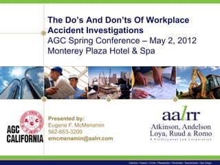 The Do’s And Don’ts Of Workplace
Accident Investigations
AGC Spring Conference – May 2, 2012
Monterey Plaza Hotel & Spa




Presented by:
Eugene F. McMenamin
562-653-3200
emcmenamin@aalrr.com



                       Cerritos • Fresno • Irvine • Pleasanton • Riverside • Sacramento • San Diego
 