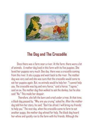 The Dog and The Crocodile
Once there was a farm near a river. At the farm, there were a lot
of animals. A mother dog lived in this farm with its five puppies. She
loved her puppies very much. One day, there was a crocodile coming
from the river. It ate a puppy and went back to the river. The mother
dog was very sad and she was sure that the crocodile would come to
eat her puppies again. But, no animals would to help her. “I cannot help
you. The crocodile was big and very fierce,” said a horse. “I agree,”
said an ox. The mother dog then walked to ask the donkey, but he also
said “No.” This made her despair.
Therefore, she left the barn and cried under a tree. At that time,
a black dog passed by. “Why are you crying” asked he. After the mother
dog told him her story, he said, “Don’t be afraid. I will bring my friends
to help you.” The next day, when the crocodile came to farm to eat
another puppy, the mother dog whined for help. The black dog heard
her whine and quickly ran to the farm with his friends. Although the
 