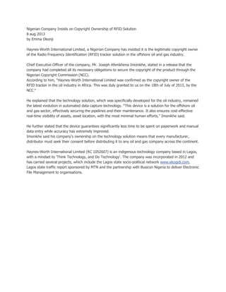 Nigerian Company Insists on Copyright Ownership of RFID Solution
8 aug 2013
by Emma Okonji
Haynes-Worth International Limited, a Nigerian Company has insisted it is the legitimate copyright owner
of the Radio Frequency Identification (RFID) tracker solution in the offshore oil and gas industry.
Chief Executive Officer of the company, Mr. Joseph Afenikhena Imonikhe, stated in a release that the
company had completed all its necessary obligations to secure the copyright of the product through the
Nigerian Copyright Commission (NCC).
According to him, "Haynes-Worth International Limited was confirmed as the copyright owner of the
RFID tracker in the oil industry in Africa. This was duly granted to us on the 18th of July of 2013, by the
NCC."
He explained that the technology solution, which was specifically developed for the oil industry, remained
the latest evolution in automated data capture technology. “This device is a solution for the offshore oil
and gas sector, effectively securing the pipelines and their maintenance. It also ensures cost-effective
real-time visibility of assets, asset location, with the most minimal human efforts,” Imonikhe said.
He further stated that the device guarantees significantly less time to be spent on paperwork and manual
data entry while accuracy has extremely improved.
Imonikhe said his company's ownership on the technology solution means that every manufacturer,
distributor must seek their consent before distributing it to any oil and gas company across the continent.
Haynes-Worth International Limited (RC 1052607) is an indigenous technology company based in Lagos,
with a mindset to 'Think Technology, and Do Technology'. The company was incorporated in 2012 and
has carried several projects, which include the Lagos state socio-political network www.ekogidi.com,
Lagos state traffic report sponsored by MTN and the partnership with Busicon Nigeria to deliver Electronic
File Management to organisations.

 