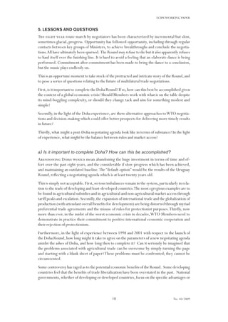 10
ECIPEWORKING PAPER
No. 10/2009
5. Lessons and questions
The eight year route march by negotiators has been characterized by incremental but slow,
sometimes glacial, progress. Opportunity has followed opportunity, including through regular
contacts between key groups of Ministers, to achieve breakthroughs and conclude the negotia-
tions.All have ultimately been spurned. The Round may refuse to die but it also apparently refuses
to haul itself over the finishing line. It is hard to avoid a feeling that an elaborate dance is being
performed. Commitment after commitment has been made to bring the dance to a conclusion,
but the music plays endlessly on.
This is an opportune moment to take stock of the protracted and intricate story of the Round,and
to pose a series of questions relating to the future of multilateral trade negotiations.
First,is it important to complete the Doha Round? If so,how can this best be accomplished given
the context of a global economic crisis? Should Members work with what is on the table despite
its mind-boggling complexity, or should they change tack and aim for something modest and
simple?
Secondly,in the light of the Doha experience,are there alternative approaches toWTO negotia-
tions and decision-making which could offer better prospects for delivering more timely results
in future?
Thirdly, what might a post-Doha negotiating agenda look like in terms of substance? In the light
of experience, what might be the balance between rules and market access?
a) Is it important to complete Doha? How can this be accomplished?
Abandoning Doha would mean abandoning the huge investment in terms of time and ef-
fort over the past eight years, and the considerable if slow progress which has been achieved,
and maintaining an outdated baseline.The “default option” would be the results of the Uruguay
Round, reflecting a negotiating agenda which is at least twenty years old.
This is simply not acceptable.First,serious imbalances remain in the system,particularly in rela-
tion to the trade of developing and least-developed countries.The most egregious examples are to
be found in agricultural subsidies and in agricultural and non-agricultural market access through
tariff peaks and escalation.Secondly,the expansion of international trade and the globalization of
production (with attendant overall benefits for development) are being distorted through myriad
preferential trade agreements and the misuse of rules for protectionist purposes.Thirdly, now
more than ever, in the midst of the worst economic crisis in decades,WTO Members need to
demonstrate in practice their commitment to positive international economic cooperation and
their rejection of protectionism.
Furthermore, in the light of experience between 1998 and 2001 with respect to the launch of
the Doha Round,how long might it take to agree on the parameters of a new negotiating agenda
amidst the ashes of Doha, and how long then to complete it? Can it seriously be imagined that
the problems associated with agricultural trade can be overcome by simply turning the page
and starting with a blank sheet of paper?These problems must be confronted; they cannot be
circumvented.
Some controversy has raged as to the potential economic benefits of the Round. Some developing
countries feel that the benefits of trade liberalization have been overstated in the past. National
governments,whether of developing or developed countries,focus on the specific advantages or
 