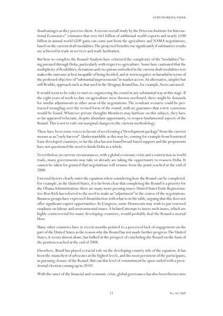 11
ECIPEWORKING PAPER
No. 10/2009
disadvantages as they perceive them.A recent overall study by the Peterson Institute for Interna-
tional Economics31
estimates that over $65 billion of additional world exports and nearly $100
billion in annual world GDP gains can come just from the agriculture and NAMA negotiations,
based on the current draft modalities.The projected benefits rise significantly if substantive results
are achieved in trade in services and trade facilitation.
But how to complete the Round?Analysts have criticized the complexity of the “modalities” be-
ing pursued through Doha,particularly with respect to agriculture.Some have cautioned that the
multiplicity of flexibilities,deviations and exceptions embodied in the current draft modalities text
makes the outcome at best incapable of being decided,and at worst negative or harmful in terms of
the professed objective of“substantial improvements”in market access.An alternative,simpler but
still flexible,approach such as that used in the Uruguay Round has,for example,been canvassed.
It would seem to be risky to start re-engineering the round in any substantial way at this stage.If
the eight years of work to date on agriculture were thrown overboard, there might be demands
for similar adjustments in other areas of the negotiations.The resultant scenario could be pro-
tracted wrangling over the revised form of the round, with no guarantee that a new consensus
would be found.Whatever private thoughts Members may harbour on this subject, they have
so far appeared reluctant, despite abundant opportunity, to reopen fundamental aspects of the
Round.This is not to rule out marginal changes to the current methodology.
There have been some voices in favour of accelerating a“development package”from the current
morass as an“early harvest”.Understandable as this may be,coming for example from frustrated
least-developed countries,so far the idea has not found broad-based support and the proponents
have not questioned the need to finish Doha as a whole.
Nevertheless,in current circumstances,with a global economic crisis and a contraction in world
trade, many governments may take or already are taking the opportunity to reassess Doha. It
cannot be taken for granted that negotiations will resume from the point reached at the end of
2008.
External factors clearly enter the equation when considering how the Round can be completed.
For example,in the United States,it is far from clear that completing the Round is a priority for
the ObamaAdministration:there are many more pressing issues.United StatesTrade Representa-
tive Ron Kirk has referred to the need to make an“adjustment”in the course of the negotiations.
Business groups have expressed dissatisfaction with what is on the table,arguing that this does not
offer significant export opportunities. In Congress, some Democrats may wish to put renewed
emphasis on labour and environmental issues.A belated attempt to insert such issues, which are
highly controversial for many developing countries, would probably deal the Round a mortal
blow.
Many other countries have in recent months pointed to a perceived lack of engagement on the
part of the United States as the reason why the Round has not made further progress.The United
States, it seems almost alone, has balked at the prospect of concluding the Round on the basis of
the position reached at the end of 2008.
Elsewhere, Brazil has played a crucial role on the developing country side of the equation. It has
been the staunchest of advocates at the highest levels,and the most persistent of the participants,
in pursuing closure of the Round.But can this level of commitment be open-ended with a presi-
dential election coming up in 2010?
With the onset of the financial and economic crisis,global governance has also been thrown into
 