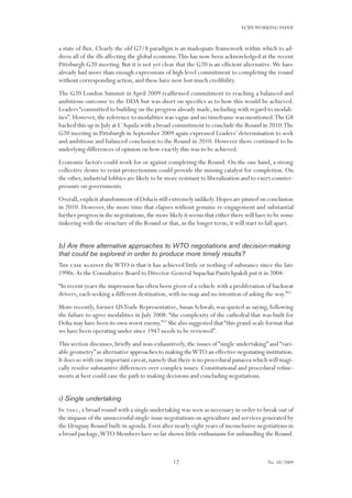 12
ECIPEWORKING PAPER
No. 10/2009
a state of flux. Clearly the old G7/8 paradigm is an inadequate framework within which to ad-
dress all of the ills affecting the global economy.This has now been acknowledged at the recent
Pittsburgh G20 meeting. But it is not yet clear that the G20 is an efficient alternative.We have
already had more than enough expressions of high level commitment to completing the round
without corresponding action, and these have now lost much credibility.
The G20 London Summit in April 2009 reaffirmed commitment to reaching a balanced and
ambitious outcome to the DDA but was short on specifics as to how this would be achieved.
Leaders “committed to building on the progress already made, including with regard to modali-
ties”.However,the reference to modalities was vague and no timeframe was mentioned.The G8
backed this up in July at L’Aquila with a broad commitment to conclude the Round in 2010.The
G20 meeting in Pittsburgh in September 2009 again expressed Leaders’ determination to seek
and ambitious and balanced conclusion to the Round in 2010. However there continued to be
underlying differences of opinion on how exactly this was to be achieved.
Economic factors could work for or against completing the Round. On the one hand, a strong
collective desire to resist protectionism could provide the missing catalyst for completion. On
the other,industrial lobbies are likely to be more resistant to liberalization and to exert counter-
pressure on governments.
Overall,explicit abandonment of Doha is still extremely unlikely.Hopes are pinned on conclusion
in 2010. However, the more time that elapses without genuine re-engagement and substantial
further progress in the negotiations,the more likely it seems that either there will have to be some
tinkering with the structure of the Round or that, in the longer term, it will start to fall apart.
b) Are there alternative approaches to WTO negotiations and decision-making
that could be explored in order to produce more timely results?
The case against theWTO is that it has achieved little or nothing of substance since the late
1990s.As the Consultative Board to Director-General Supachai Panitchpakdi put it in 2004:
“In recent years the impression has often been given of a vehicle with a proliferation of backseat
drivers, each seeking a different destination, with no map and no intention of asking the way.”32
More recently, former USTrade Representative, Susan Schwab, was quoted as saying, following
the failure to agree modalities in July 2008: “the complexity of the cathedral that was built for
Doha may have been its own worst enemy.”33
She also suggested that“this grand-scale format that
we have been operating under since 1947 needs to be reviewed”.
This section discusses, briefly and non-exhaustively, the issues of “single undertaking” and “vari-
able geometry”as alternative approaches to making theWTO an effective negotiating institution.
It does so with one important caveat,namely that there is no procedural panacea which will magi-
cally resolve substantive differences over complex issues. Constitutional and procedural refine-
ments at best could ease the path to making decisions and concluding negotiations.
i) Single undertaking
In 2001,a broad round with a single undertaking was seen as necessary in order to break out of
the impasse of the unsuccessful single-issue negotiations on agriculture and services generated by
the Uruguay Round built-in agenda.Even after nearly eight years of inconclusive negotiations in
a broad package,WTO Members have so far shown little enthusiasm for unbundling the Round.
 