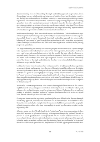 13
ECIPEWORKING PAPER
No. 10/2009
A main stumbling block to relinquishing the single undertaking approach is agriculture. Given
the significant barriers which exist in market access in both developed and developing countries
and the high levels of subsidies in developed countries, a stand-alone approach to agriculture
negotiations is not immediately attractive. From a developing country perspective, decoupling
agriculture from other negotiating issues could weaken their hand.Do they have sufficient lever-
age within agriculture on its own to force developed country subsidy reductions? Nevertheless
some recent research is pointing to the possibility that“non-single-undertaking”approaches such
as “critical mass” agreements could become more attractive in future.34
Seen from another angle, there is not much evidence so far from the Doha Round that the agri-
culture negotiations have been positively affected by developments in other areas of the negotia-
tions,which should be part of the rationale for a single undertaking approach (i.e.a mercantilist
balancing of“concessions”or“gains”in agriculture against those in other areas of the negotiations).
On the contrary it has often seemed that other areas of the negotiations have been frozen pending
progress in agriculture.
The single undertaking may actually have hindered progress in some other areas.A prime example
is the negotiation on trade facilitation.Seen as a“win-win”negotiation,this may have made even
more rapid progress in a stand-alone context.Is it also possible that some other development is-
sues such as duty-free quota-free market access for the exports of the least-developed countries
and aid-for-trade could have made more rapid progress in isolation?These issues are not formally
part of the Round or the single undertaking but they have been informally linked by some par-
ticipants to progress in the Round.
Looking elsewhere,it is not easy to see how a balance could be struck in a stand-alone negotiation
on non-agricultural market access given the general disparity in tariff levels between developing
and developed countries.Given their generally low levels of tariff,some developed countries have
tended to see “gains” in reducing higher developing country industrial tariffs as compensation
for “losses” in terms of reducing agricultural tariffs and levels of domestic support.There again,
domestic political realities often do not conform to the idea of overall balance.Would farmers be
any happier to accept, say, lower subsidies simply because another industry was able to improve
its ability to export?
Would it be easier to negotiate new rules on anti-dumping in isolation?Views in this context
might be mixed: some participants seem to look at the subject on its own while for others, such
as Japan,reform of anti-dumping would be an important“offensive”balancing element in a broad
package in which they also have “defensive” elements. Fundamental reform in this area would
seem difficult either way in the foreseeable future.
Getting new issues on to the negotiating agenda might be more difficult in the absence of a single
undertaking approach,unless the issue in question had an in-built balance.Without a broad Doha
Round it seems unlikely, for example, that the extension of additional protection for geographi-
cal indications to products other than wines and spirits would have been able to make it to the
negotiating table.
A further option worthy of detailed study is the “critical mass”type of agreement along the lines
of the 1997 Agreement on InformationTechnology. In theory this technique may lend itself not only to
product or sector-specific market access agreements but also to rules-related issues such as ele-
ments of agricultural subsidies or trade facilitation.A major systemic advantage of this approach
is that the results are applied to all on a non-discriminatory basis,provided that the“critical mass”
threshold for the issue in question is met.Experience with sectoral-type negotiations under Doha
 