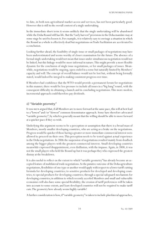 14
ECIPEWORKING PAPER
No. 10/2009
to date, in both non-agricultural market access and services, has not been particularly good.
However this is still in the overall context of a single undertaking.
In the immediate short term it seems unlikely that the single undertaking will be abandoned
while the Doha Round still has life.But the“early harvest”provisions in the Doha mandate may at
some stage be used to loosen it. For example, it is relatively easy to envisage a situation in which
the Round as a whole is effectively dead but negotiations onTrade Facilitation are accelerated to
a conclusion.
Looking further ahead, the feasibility of single-issue or small packages of negotiations may have
been underestimated and seems worthy of closer examination for the future.The absence of a
formal single undertaking would not mean that issues under simultaneous negotiation would not
be linked, but this linkage would be more informal in nature.This might provide a more flexible
dynamic for the conclusion of single issue negotiations, or for small packages of issues. Mean-
while,negotiations would be ongoing,open-ended in a sense but naturally limited by Members’
capacity and will.The concept of overall balance would not be lost but, without being formally
stated, would indeed be integral to making consistent progress over time.
If Members had confidence that theWTO would provide a permanent forum for negotiations
in this manner, there would be less pressure to include all issues in a “big bang” round, with the
consequent difficulty in obtaining a launch and in concluding negotiations.This more modest,
incremental approach could therefore pay dividends.
ii) “Variable geometry”
It has been argued that,if all Members are to move forward at the same pace,this will at best lead
to a “lowest” and/or “slowest” common denominator approach. Some have therefore advocated
“variable geometry”,by which is generally meant that the willing should be able to move forward
at a quicker pace if they so wish.
Underlying this argument seems to be a perception or assumption that there is a broad mass of
Members, mostly smaller developing countries, who are acting as a brake on the negotiations.
Progress would be quicker if those having a greater or more immediate commercial interest were
allowed to proceed on their own.This perception needs to be tested against actual experience
in the Doha negotiations. In 2006 the suspension of negotiations resulted mainly from deadlock
among the bigger players with the greatest commercial interest. Small developing countries
meanwhile expressed disappointment, even disillusion, with the impasse.Again, in 2008, it was
not the small players who held the Round up but it was perhaps they who expressed the greatest
dismay at the breakdown.
It is also useful to reflect on the extent to which “variable geometry” has already become an ac-
cepted feature of multilateral trade negotiations.As the putative outcome of the Doha agriculture
negotiations,flexibilities of one type or another would apply with respect to a lower tariff-cutting
formula for developing countries; to sensitive products for developed and developing coun-
tries; to special products for developing countries; through a special safeguard mechanism for
developing countries; in addition to which recently acceded Members and small and vulnerable
economies will also have some special flexibility; the erosion of tariff preferences will be taken
into account to some extent; and least-developed countries will not be required to make tariff
cuts.The geometry here already seems highly variable!
A further consideration is how,if“variable geometry”is taken to include plurilateral approaches,
 