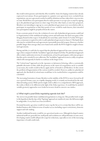 15
ECIPEWORKING PAPER
No. 10/2009
this would work in practice and what the effect would be.Some developing countries have already
expressed reservations. If non-participants in a putative new agreement were excluded from
negotiations,any new agreement reached would by definition not have taken their concerns into
account.Would these non-participants then be under pressure to accept a fait accompli by signing
up to the plurilateral agreement at a later stage? If on the other hand, as some have proposed,
Members not intending to sign up to a new plurilateral agreement were nevertheless able to
participate in negotiations so that their points of view would be made known, their intended
non-participation might be prejudiced from the outset.
From a systemic point of view, the evolution of a new raft of plurilateral agreements could lead
to fragmentation of the multilateral trading system and undermine the hard-won gains of the
Uruguay Round in this respect.It should also be noted that,underArticle X.9 of the WTOAgree-
ment,a consensus is required in order to add a plurilateral agreement toAnnex 4.This hands those
who may be excluded from such agreements a potentially powerful weapon.However,a further
possible danger then emerges that a new framework outside theWTO might be sought to house
such agreements.
Having said this, it could also be argued that the plurilateral approach has some systemic advan-
tages when compared with the“modalities”approach adopted in Doha.The plurilateral approach
offers relative uniformity in terms of commitments,at least for participants,with some prospect
that this can be extended to new adherents.The“modalities”approach seems to codify exceptions
which will consequently be harder to eradicate in the longer term.
The “critical mass” approach as in the Agreement on InformationTechnology offers a systemically
palatable alternative in that, while the geometry at the outset of a negotiation can be as variable
as necessary, the results would in theory apply and be of benefit to all Members.To this extent
the problem of fragmentation of the system would be avoided. However, unlike in a plurilateral
approach, the threshold of critical mass would have to be reached before a negotiation could be
concluded.
The increasing frustration of many Members at the inability of theWTO to move forward at all
over a period of many years, in a rapidly changing world, is certainly not beneficial for the mul-
tilateral trading system.While purists might wish to adhere to a comprehensive MFN approach,
the reality is likely to be different in the light of the Doha experience. It would thus be useful if
variable geometry approaches were looked at in more detail in concrete case studies.
c) What might a post-Doha negotiating agenda look like?
The menu for possible future multilateral negotiations is a long one.This possibly lends weight
to the hypothesis that the days of the“big bang”approach are numbered,since the full menu might
be indigestible.A very brief tour d’horizon follows.
Perennial favourite agriculture would of course top the list as it is certain that there will be un-
finished business after Doha in terms of market access (including export restrictions), domestic
support and rule-making.
Another traditional favourite would be non-agricultural market access.Although developed country
industrial tariffs are generally low, tariff peaks and escalation are still problematic in some areas.
Developing country tariffs still provide scope for reductions,especially in view of the increasing
importance of south-south trade.
 